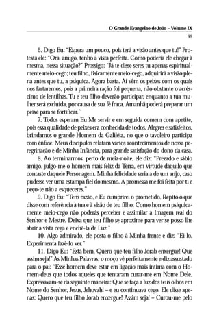 O Grande Evangelho de João – Volume IX
                                                                         99

     6. Digo Eu: “Espera um pouco, pois terá a visão antes que tu!” Pro-
testa ele: “Ora, amigo, tenho a vista perfeita. Como poderia ele chegar à
mesma, nessa situação?” Prossigo: “Já te disse seres tu apenas espiritual-
mente meio-cego; teu filho, fisicamente meio-cego, adquirirá a visão ple-
na antes que tu, a psíquica. Agora basta. Aí vêm os peixes com os quais
nos fartaremos, pois a primeira ração foi pequena, não obstante o acrés-
cimo de lentilhas. Tu e teu filho deverão participar, enquanto a tua mu-
lher será excluída, por causa de sua fé fraca. Amanhã poderá preparar um
peixe para se fortificar.”
     7. Todos esperam Eu Me servir e em seguida comem com apetite,
pois essa qualidade de peixes era conhecida de todos. Alegres e satisfeitos,
brindamos o grande Homem da Galiléia, no que o tavoleiro participa
com ênfase. Meus discípulos relatam vários acontecimentos de nossa pe-
regrinação e de Minha Infância, para grande satisfação do dono da casa.
     8. Ao terminarmos, perto de meia-noite, ele diz: “Prezado e sábio
amigo, julgo-me o homem mais feliz da Terra, em virtude daquilo que
contaste daquele Personagem. Minha felicidade seria a de um anjo, caso
pudesse ver uma estampa fiel do mesmo. A promessa me foi feita por ti e
peço-te não a esqueceres.”
     9. Digo Eu: “Tens razão, e Eu cumprirei o prometido. Repito o que
disse com referência à tua e à visão de teu filho. Como homem psiquica-
mente meio-cego não poderás perceber e assimilar a Imagem real do
Senhor e Mestre. Deixa que teu filho se aproxime para ver se posso lhe
abrir a vista cega e enchê-la de Luz.”
     10. Algo admirado, ele posta o filho à Minha frente e diz: “Ei-lo.
Experimenta fazê-lo ver.”
     11. Digo Eu: “Está bem. Quero que teu filho Jorab enxergue! Que
assim seja!” Às Minhas Palavras, o moço vê perfeitamente e diz assustado
para o pai: “Esse homem deve estar em ligação mais íntima com o Ho-
mem-deus que todos aqueles que tentaram curar-me em Nome Dele.
Expressavam-se da seguinte maneira: Que se faça a luz dos teus olhos em
Nome do Senhor, Jesus, Jehovah! – e eu continuava cego. Ele disse ape-
nas: Quero que teu filho Jorab enxergue! Assim seja! – Curou-me pelo
 
