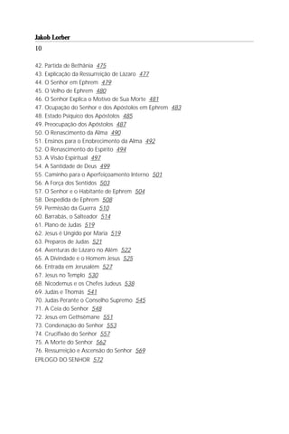 Jakob Lorber
10

42. Partida de Bethânia 475
43. Explicação da Ressurreição de Lázaro 477
44. O Senhor em Ephrem 479
45. O Velho de Ephrem 480
46. O Senhor Explica o Motivo de Sua Morte 481
47. Ocupação do Senhor e dos Apóstolos em Ephrem 483
48. Estado Psíquico dos Apóstolos 485
49. Preocupação dos Apóstolos 487
50. O Renascimento da Alma 490
51. Ensinos para o Enobrecimento da Alma 492
52. O Renascimento do Espírito 494
53. A Visão Espiritual 497
54. A Santidade de Deus 499
55. Caminho para o Aperfeiçoamento Interno 501
56. A Força dos Sentidos 503
57. O Senhor e o Habitante de Ephrem 504
58. Despedida de Ephrem 508
59. Permissão da Guerra 510
60. Barrabás, o Salteador 514
61. Plano de Judas 519
62. Jesus é Ungido por Maria 519
63. Preparos de Judas 521
64. Aventuras de Lázaro no Além 522
65. A Divindade e o Homem Jesus 525
66. Entrada em Jerusalém 527
67. Jesus no Templo 530
68. Nicodemus e os Chefes Judeus 538
69. Judas e Thomás 541
70. Judas Perante o Conselho Supremo 545
71. A Ceia do Senhor 548
72. Jesus em Gethsêmane 551
73. Condenação do Senhor 553
74. Crucifixão do Senhor 557
75. A Morte do Senhor 562
76. Ressurreição e Ascensão do Senhor 569
EPÍLOGO DO SENHOR 572
 