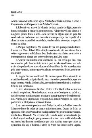 Jakob Lorber
100

Amor eterno Me dita como agir, e Minha Sabedoria Infinita é o Servo e
Organizador da Onipotência de Minha Vontade.
      4. Libertei-vos, através de Moysés, do jugo pesado do Egito, quando
fostes obrigados a matar os primogênitos. Alimentei-vos no deserto e
ninguém passou fome e sede, com exceção de alguns que no país das
crueldades se dedicaram em demasia à intemperança tão prejudicial à
alma. A esses aconselhei sobriedade, em benefício do corpo e especial-
mente da alma.
      5. Porque exigistes Eu Me afastar de vós, aos quais pretendia trans-
formar em Meus filhos? Pelo simples motivo de não vos atreverdes a
voltar à glutonaria sob Minha Luz. Preferistes vos afastar para saciar a
intemperança e adorar um bezerro de ouro, no Meu lugar.
      6. Quem vos insuflou essa tendência? Eu, por certo que não, mas
vós mesmos pelo livre arbítrio sem o qual seríeis semelhantes aos ani-
mais, não podendo ser educados para Meus filhos. Se Me abandonastes
pela livre vontade, porque não vos elevais novamente a Mim, pelo mes-
mo meio?
      7. Julgais Eu vos martirizar? De modo algum. Cada demônio se
martiriza de modo próprio devido à sua teimosia e perversidade, quando
reage contra a Minha Ordem sábia, pretendendo transformá-la em bene-
fício de sua inclinação.
      8. Serei eternamente Senhor, Único e Imutável, sobre o mundo
material e espiritual. Através do puro amor para Comigo e ao próximo,
cada homem e espírito podem alcançar e possuir tudo por Meu Intermé-
dio. Nunca, pela imposição e teimosia. Sou o mais Poderoso de todos os
poderosos, e Onipotente acima de todos.
      9. Ao mesmo tempo sou o mais Meigo de todos, o Melhor e o mais
Misericordioso de todos os bons e misericordiosos. Quem de Mim se
aproxima com amor verdadeiro e arrependimento pedindo misericórdia,
recebê-la-á. Havendo Me reconhecido e ainda assim se revoltando, ja-
mais alcançará a salvação, porquanto se atirará em uma infelicidade cada
vez maior. Isto deve ser considerado por todo espírito mau e por todos os
demônios. Eu sou o Senhor, e além de Mim não existe outro. Agora,
 