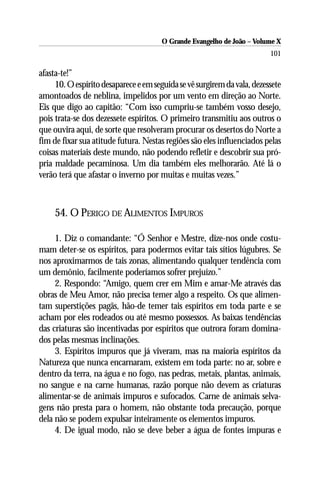 O Grande Evangelho de João – Volume X
                                                                         101

afasta-te!”
     10. O espírito desaparece e em seguida se vê surgirem da vala, dezessete
amontoados de neblina, impelidos por um vento em direção ao Norte.
Eis que digo ao capitão: “Com isso cumpriu-se também vosso desejo,
pois trata-se dos dezessete espíritos. O primeiro transmitiu aos outros o
que ouvira aqui, de sorte que resolveram procurar os desertos do Norte a
fim de fixar sua atitude futura. Nestas regiões são eles influenciados pelas
coisas materiais deste mundo, não podendo refletir e descobrir sua pró-
pria maldade pecaminosa. Um dia também eles melhorarão. Até lá o
verão terá que afastar o inverno por muitas e muitas vezes.”



     54. O PERIGO DE ALIMENTOS IMPUROS

     1. Diz o comandante: “Ó Senhor e Mestre, dize-nos onde costu-
mam deter-se os espíritos, para podermos evitar tais sítios lúgubres. Se
nos aproximarmos de tais zonas, alimentando qualquer tendência com
um demônio, facilmente poderíamos sofrer prejuízo.”
     2. Respondo: “Amigo, quem crer em Mim e amar-Me através das
obras de Meu Amor, não precisa temer algo a respeito. Os que alimen-
tam superstições pagãs, hão-de temer tais espíritos em toda parte e se
acham por eles rodeados ou até mesmo possessos. As baixas tendências
das criaturas são incentivadas por espíritos que outrora foram domina-
dos pelas mesmas inclinações.
     3. Espíritos impuros que já viveram, mas na maioria espíritos da
Natureza que nunca encarnaram, existem em toda parte: no ar, sobre e
dentro da terra, na água e no fogo, nas pedras, metais, plantas, animais,
no sangue e na carne humanas, razão porque não devem as criaturas
alimentar-se de animais impuros e sufocados. Carne de animais selva-
gens não presta para o homem, não obstante toda precaução, porque
dela não se podem expulsar inteiramente os elementos impuros.
     4. De igual modo, não se deve beber a água de fontes impuras e
 