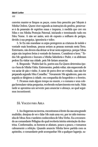 Jakob Lorber
102

convém manter-se limpos os poços, como fora prescrito por Moysés à
Minha Ordem. Quem viver segundo as instruções do profeta, preservar-
se-á da possessão de espíritos maus e impuros, à medida que crer em
Mim e em Minha Proteção Paternal, iniciando e terminando tudo em
Meu Nome. A não ser assim, será ele exposto a milhares de perigos,
devido à sua preguiça, ignorância e tolice.
     5. Se Eu não mandasse os anjos protegerem as criaturas de índole e
vontade mais bondosas, poucas seriam as pessoas normais nesta Terra.
Entretanto, não devem elas deixar-se levar nesta segurança, porque Meus
anjos não impõem freios à vontade do homem. Considerai-o bem.” To-
dos Me agradecem e louvam a Minha Sabedoria e Poder, e os abilenses
pedem Eu visitar sua cidade, pois Me fariam anunciar.
     6. Respondo: “Podeis fazê-lo, porém sou Eu Quem determina épo-
ca e hora de Minha Visita. Entrementes, podeis voltar, não esquecendo de
vos saciar de pão e vinho. A carne de porco deve ser evitada, caso não for
preparada segundo Meu Conselho.” Novamente Me agradecem, para em
seguida se dirigirem à cidade, em companhia do hospedeiro e o ferreiro.
     7. Ficamos mais algum tempo no monte, e o romano e seus cole-
gas formulam várias perguntas, recebendo esclarecimento em tudo. Mais
tarde se aproxima um servente para anunciar o almoço, ao qual segui-
mos incontinenti.



      55. VIAGEM PARA ABILA

     1. Ao chegarmos na taverna, encontramos à frente da casa uma grande
multidão, desejosa de ver e falar-Me mais uma vez, por ter sido testemu-
nha de Meus Atos e também conhecedora de Meu Verbo. Eu a recomen-
do ao comandante Pellagius do qual receberia inteira orientação da dou-
trina. Conformados, os homens se afastam, pouco a pouco, e tomamos
calmamente a refeição. Quando anuncio Minha breve partida com os
apóstolos, o comandante pede acompanhar-Me a qualquer lugarejo, su-
 