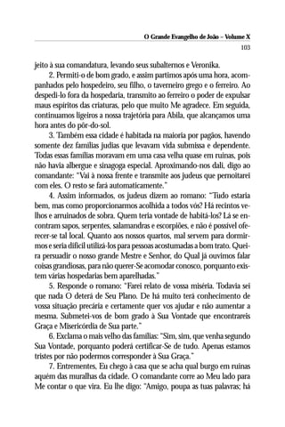 O Grande Evangelho de João – Volume X
                                                                       103

jeito à sua comandatura, levando seus subalternos e Veronika.
      2. Permiti-o de bom grado, e assim partimos após uma hora, acom-
panhados pelo hospedeiro, seu filho, o taverneiro grego e o ferreiro. Ao
despedi-lo fora da hospedaria, transmito ao ferreiro o poder de expulsar
maus espíritos das criaturas, pelo que muito Me agradece. Em seguida,
continuamos ligeiros a nossa trajetória para Abila, que alcançamos uma
hora antes do pôr-do-sol.
      3. Também essa cidade é habitada na maioria por pagãos, havendo
somente dez famílias judias que levavam vida submissa e dependente.
Todas essas famílias moravam em uma casa velha quase em ruínas, pois
não havia albergue e sinagoga especial. Aproximando-nos dali, digo ao
comandante: “Vai à nossa frente e transmite aos judeus que pernoitarei
com eles. O resto se fará automaticamente.”
      4. Assim informados, os judeus dizem ao romano: “Tudo estaria
bem, mas como proporcionarmos acolhida a todos vós? Há recintos ve-
lhos e arruinados de sobra. Quem teria vontade de habitá-los? Lá se en-
contram sapos, serpentes, salamandras e escorpiões, e não é possível ofe-
recer-se tal local. Quanto aos nossos quartos, mal servem para dormir-
mos e seria difícil utilizá-los para pessoas acostumadas a bom trato. Quei-
ra persuadir o nosso grande Mestre e Senhor, do Qual já ouvimos falar
coisas grandiosas, para não querer-Se acomodar conosco, porquanto exis-
tem várias hospedarias bem aparelhadas.”
      5. Responde o romano: “Farei relato de vossa miséria. Todavia sei
que nada O deterá de Seu Plano. De há muito terá conhecimento de
vossa situação precária e certamente quer vos ajudar e não aumentar a
mesma. Submetei-vos de bom grado à Sua Vontade que encontrareis
Graça e Misericórdia de Sua parte.”
      6. Exclama o mais velho das famílias: “Sim, sim, que venha segundo
Sua Vontade, porquanto poderá certificar-Se de tudo. Apenas estamos
tristes por não podermos corresponder à Sua Graça.”
      7. Entrementes, Eu chego à casa que se acha qual burgo em ruínas
aquém das muralhas da cidade. O comandante corre ao Meu lado para
Me contar o que vira. Eu lhe digo: “Amigo, poupa as tuas palavras; há
 