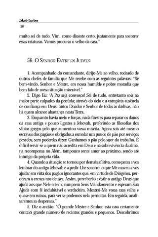 Jakob Lorber
104

muito sei de tudo. Vim, como disseste certo, justamente para socorrer
essas criaturas. Vamos procurar o velho da casa.”



      56. O SENHOR ENTRE OS JUDEUS

     1. Acompanhado do comandante, dirijo-Me ao velho, rodeado de
outros chefes de família que Me recebe com as seguintes palavras: “Sê
bem-vindo, Senhor e Mestre, em nossa humilde e pobre moradia que
bem fala de nossa situação miserável.”
     2. Digo Eu: “A Paz seja convosco! Sei de tudo, entretanto sois na
maior parte culpados da penúria; através do ócio e a completa ausência
de confiança em Deus, único Doador e Senhor de todas as dádivas, não
há quem alcance abastança nesta Terra.
     3. Enquanto havia meio e forças, nada fizestes para reparar os danos
da casa antiga e pouco ligastes a Jehovah, preferindo as filosofias dos
sábios gregos pelo que aumentou vossa miséria. Agora sois até mesmo
escravos dos pagãos e obrigados a esmolar um pouco de pão por serviços
pesados, sem poderdes dizer: Ganhamos o pão pelo suor do trabalho. É
difícil servir-se a quem não acredita em Deus e na sobrevivência da alma,
na recompensa no Além, tampouco sente amor ao próximo, sendo até
inimigo da própria vida.
     4. Quando a situação se tornou por demais aflitiva, começastes a vos
lembrar do antigo Jehovah e a pedir-Lhe socorro, o que Me moveu a vos
ajudar em vista dos pagãos ignorantes que, em virtude de Diógenes, per-
deram a crença nos deuses. Assim, perceberão existir o antigo Deus que
ajuda aos que Nele crêem, cumprem Seus Mandamentos e esperam Sua
Ajuda com fé indubitável e verdadeira. Mostrai-Me vossa casa velha e
quase em ruínas, para ver se podemos nela pernoitar. Em seguida, anali-
saremos as despensas.”
     5. Diz o ancião: “Ó grande Mestre e Senhor, esta casa certamente
contava grande número de recintos grandes e pequenos. Descobrimos
 