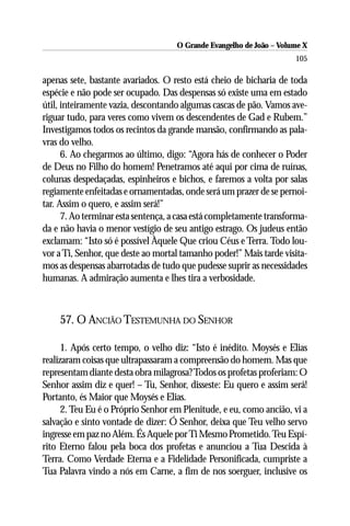 O Grande Evangelho de João – Volume X
                                                                      105

apenas sete, bastante avariados. O resto está cheio de bicharia de toda
espécie e não pode ser ocupado. Das despensas só existe uma em estado
útil, inteiramente vazia, descontando algumas cascas de pão. Vamos ave-
riguar tudo, para veres como vivem os descendentes de Gad e Rubem.”
Investigamos todos os recintos da grande mansão, confirmando as pala-
vras do velho.
      6. Ao chegarmos ao último, digo: “Agora hás de conhecer o Poder
de Deus no Filho do homem! Penetramos até aqui por cima de ruínas,
colunas despedaçadas, espinheiros e bichos, e faremos a volta por salas
regiamente enfeitadas e ornamentadas, onde será um prazer de se pernoi-
tar. Assim o quero, e assim será!”
      7. Ao terminar esta sentença, a casa está completamente transforma-
da e não havia o menor vestígio de seu antigo estrago. Os judeus então
exclamam: “Isto só é possível Àquele Que criou Céus e Terra. Todo lou-
vor a Ti, Senhor, que deste ao mortal tamanho poder!” Mais tarde visita-
mos as despensas abarrotadas de tudo que pudesse suprir as necessidades
humanas. A admiração aumenta e lhes tira a verbosidade.



    57. O ANCIÃO TESTEMUNHA DO SENHOR

      1. Após certo tempo, o velho diz: “Isto é inédito. Moysés e Elias
realizaram coisas que ultrapassaram a compreensão do homem. Mas que
representam diante desta obra milagrosa? Todos os profetas proferiam: O
Senhor assim diz e quer! – Tu, Senhor, disseste: Eu quero e assim será!
Portanto, és Maior que Moysés e Elias.
      2. Teu Eu é o Próprio Senhor em Plenitude, e eu, como ancião, vi a
salvação e sinto vontade de dizer: Ó Senhor, deixa que Teu velho servo
ingresse em paz no Além. És Aquele por Ti Mesmo Prometido. Teu Espí-
rito Eterno falou pela boca dos profetas e anunciou a Tua Descida à
Terra. Como Verdade Eterna e a Fidelidade Personificada, cumpriste a
Tua Palavra vindo a nós em Carne, a fim de nos soerguer, inclusive os
 