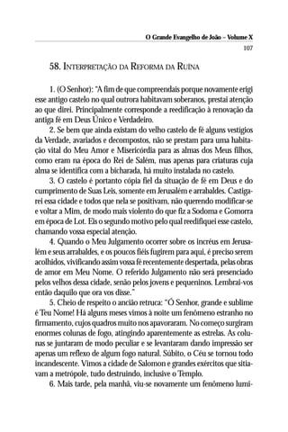 O Grande Evangelho de João – Volume X
                                                                       107

    58. INTERPRETAÇÃO DA REFORMA DA RUÍNA

      1. (O Senhor): “A fim de que compreendais porque novamente erigi
esse antigo castelo no qual outrora habitavam soberanos, prestai atenção
ao que direi. Principalmente corresponde a reedificação à renovação da
antiga fé em Deus Único e Verdadeiro.
      2. Se bem que ainda existam do velho castelo de fé alguns vestígios
da Verdade, avariados e decompostos, não se prestam para uma habita-
ção vital do Meu Amor e Misericórdia para as almas dos Meus filhos,
como eram na época do Rei de Salém, mas apenas para criaturas cuja
alma se identifica com a bicharada, há muito instalada no castelo.
      3. O castelo é portanto cópia fiel da situação de fé em Deus e do
cumprimento de Suas Leis, somente em Jerusalém e arrabaldes. Castiga-
rei essa cidade e todos que nela se positivam, não querendo modificar-se
e voltar a Mim, de modo mais violento do que fiz a Sodoma e Gomorra
em época de Lot. Eis o segundo motivo pelo qual reedifiquei esse castelo,
chamando vossa especial atenção.
      4. Quando o Meu Julgamento ocorrer sobre os incréus em Jerusa-
lém e seus arrabaldes, e os poucos fiéis fugirem para aqui, é preciso serem
acolhidos, vivificando assim vossa fé recentemente despertada, pelas obras
de amor em Meu Nome. O referido Julgamento não será presenciado
pelos velhos dessa cidade, senão pelos jovens e pequeninos. Lembrai-vos
então daquilo que ora vos disse.”
      5. Cheio de respeito o ancião retruca: “Ó Senhor, grande e sublime
é Teu Nome! Há alguns meses vimos à noite um fenômeno estranho no
firmamento, cujos quadros muito nos apavoraram. No começo surgiram
enormes colunas de fogo, atingindo aparentemente as estrelas. As colu-
nas se juntaram de modo peculiar e se levantaram dando impressão ser
apenas um reflexo de algum fogo natural. Súbito, o Céu se tornou todo
incandescente. Vimos a cidade de Salomon e grandes exércitos que sitia-
vam a metrópole, tudo destruindo, inclusive o Templo.
      6. Mais tarde, pela manhã, viu-se novamente um fenômeno lumi-
 