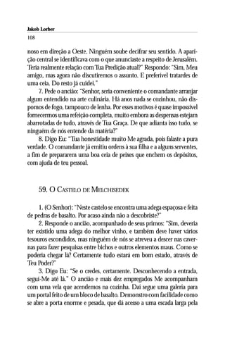 Jakob Lorber
108

noso em direção a Oeste. Ninguém soube decifrar seu sentido. A apari-
ção central se identificava com o que anunciaste a respeito de Jerusalém.
Teria realmente relação com Tua Predição atual?” Respondo: “Sim, Meu
amigo, mas agora não discutiremos o assunto. E preferível tratardes de
uma ceia. Do resto já cuidei.”
     7. Pede o ancião: “Senhor, seria conveniente o comandante arranjar
algum entendido na arte culinária. Há anos nada se cozinhou, não dis-
pomos de fogo, tampouco de lenha. Por esses motivos é quase impossível
fornecermos uma refeição completa, muito embora as despensas estejam
abarrotadas de tudo, através de Tua Graça. De que adianta isso tudo, se
ninguém de nós entende da matéria?”
     8. Digo Eu: “Tua honestidade muito Me agrada, pois falaste a pura
verdade. O comandante já emitiu ordens à sua filha e a alguns serventes,
a fim de prepararem uma boa ceia de peixes que enchem os depósitos,
com ajuda de teu pessoal.



      59. O CASTELO DE MELCHISEDEK

     1. (O Senhor): “Neste castelo se encontra uma adega espaçosa e feita
de pedras de basalto. Por acaso ainda não a descobriste?”
     2. Responde o ancião, acompanhado de seus primos: “Sim, deveria
ter existido uma adega do melhor vinho, e também deve haver vários
tesouros escondidos, mas ninguém de nós se atreveu a descer nas caver-
nas para fazer pesquisas entre bichos e outros elementos maus. Como se
poderia chegar lá? Certamente tudo estará em bom estado, através de
Teu Poder?”
     3. Digo Eu: “Se o credes, certamente. Desconhecendo a entrada,
seguí-Me até lá.” O ancião e mais dez empregados Me acompanham
com uma vela que acendemos na cozinha. Daí segue uma galeria para
um portal feito de um bloco de basalto. Demonstro com facilidade como
se abre a porta enorme e pesada, que dá acesso a uma escada larga pela
 