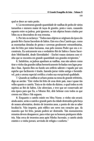 O Grande Evangelho de João – Volume X
                                                                        109

qual se desce ao vasto porão.
      4. Lá encontramos grande quantidade de vasilhas de pedra de vários
tamanhos e número maior de taças de granito, prata e ouro, causando
espanto entre os judeus, pois ignoram, se tais objetos foram criados por
Mim ou se descendem de eras remotas.
      5. Por isto os esclareço: “Todos esses objetos se originam da época do
grande Rei e Sumo Sacerdote de Salém. Este era o Seu Castelo que, como
as montanhas dotadas de grotas e cavernas geralmente extraordinárias,
não foi feito por mãos humanas, mas pelo mesmo Poder que ora o re-
construiu. Eu unicamente sou o verdadeiro Rei de Salém e Sumo Sacer-
dote Melchisedek, desde Eternidades! – Enchei vossos cântaros com vi-
nho que se encontra em grande quantidade nos grandes recipientes.”
      6. Satisfeitos, os judeus apanham as vasilhas, mas não sabem como
tirar o vinho das grandes talhas hermeticamente fechadas com lages pesa-
das e lisas. Aponto-lhes no fundo um orifício saliente e tapado por um
espiche que facilmente é tirado, fazendo jorrar vinho antigo e formidá-
vel, pois o aroma especial certifica a todos sua excepcional qualidade.
      7. Quando as vasilhas se acham postas na mesa do grande refeitório,
digo ao ancião: “Este vinho foi feito de uvas deste país, mas é quase tão
velho quanto o castelo. Trata-se do vinho do dízimo, o qual todos os reis
sujeitos ao Rei de Salém, Lhe ofereciam, e teve que ser conservado até
esta época para que Eu, o Mesmo Rei, dele bebesse com todos os que
crerem em Mim e Me seguem.
      8. Enquanto o castelo existir em Meu Nome, o vinho não secará;
ainda assim, serão o castelo e grande parte da cidade destruídos pela força
de nossos adversários, dentro de trezentos anos, a ponto de não se saber
localizá-lo. Não importa, pois edifico um novo nos corações que, da
maneira que foi feito, jamais poderá ser destruído. Tais monumentos
remotos devem desaparecer, para evitar que os homens pratiquem idola-
tria. Mas cerca de trezentos anos após Minha Ascensão, o castelo ainda
existirá e o vinho jorrará, servindo de refúgio e conforto.”
 