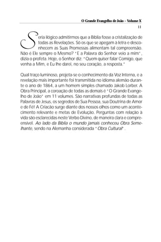O Grande Evangelho de João – Volume X
                                                                     11




S          eria ilógico admitirmos que a Bíblia fosse a cristalização de
           todas as Revelações. Só os que se apegam à letra e desco-
           nhecem as Suas Promessas alimentam tal compreensão.
Não é Ele sempre o Mesmo? “E a Palavra do Senhor veio a mim”,
dizia o profeta. Hoje, o Senhor diz: “Quem quiser falar Comigo, que
venha a Mim, e Eu lhe darei, no seu coração, a resposta.”

Qual traço luminoso, projeta-se o conhecimento da Voz Interna, e a
revelação mais importante foi transmitida no idioma alemão duran-
te o ano de 1864, a um homem simples chamado Jakob Lorber. A
Obra Principal, a coroação de todas as demais é “O Grande Evange-
lho de João” em 11 volumes. São narrativas profundas de todas as
Palavras de Jesus, os segredos de Sua Pessoa, sua Doutrina de Amor
e de Fé! A Criacão surge diante dos nossos olhos como um aconte-
cimento relevante e metas de Evolução. Perguntas com relação à
vida são esclarecidas neste Verbo Divino, de maneira clara e compre-
ensível. Ao lado da Bíblia o mundo jamais conheceu Obra Seme-
lhante, sendo na Alemanha considerada “Obra Cultural”.
 