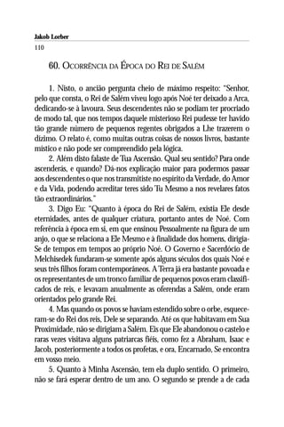 Jakob Lorber
110

      60. OCORRÊNCIA DA ÉPOCA DO REI DE SALÉM

     1. Nisto, o ancião pergunta cheio de máximo respeito: “Senhor,
pelo que consta, o Rei de Salém viveu logo após Noé ter deixado a Arca,
dedicando-se à lavoura. Seus descendentes não se podiam ter procriado
de modo tal, que nos tempos daquele misterioso Rei pudesse ter havido
tão grande número de pequenos regentes obrigados a Lhe trazerem o
dízimo. O relato é, como muitas outras coisas de nossos livros, bastante
místico e não pode ser compreendido pela lógica.
     2. Além disto falaste de Tua Ascensão. Qual seu sentido? Para onde
ascenderás, e quando? Dá-nos explicação maior para podermos passar
aos descendentes o que nos transmitiste no espírito da Verdade, do Amor
e da Vida, podendo acreditar teres sido Tu Mesmo a nos revelares fatos
tão extraordinários.”
     3. Digo Eu: “Quanto à época do Rei de Salém, existia Ele desde
eternidades, antes de qualquer criatura, portanto antes de Noé. Com
referência à época em si, em que ensinou Pessoalmente na figura de um
anjo, o que se relaciona a Ele Mesmo e à finalidade dos homens, dirigia-
Se de tempos em tempos ao próprio Noé. O Governo e Sacerdócio de
Melchisedek fundaram-se somente após alguns séculos dos quais Noé e
seus três filhos foram contemporâneos. A Terra já era bastante povoada e
os representantes de um tronco familiar de pequenos povos eram classifi-
cados de reis, e levavam anualmente as oferendas a Salém, onde eram
orientados pelo grande Rei.
     4. Mas quando os povos se haviam estendido sobre o orbe, esquece-
ram-se do Rei dos reis, Dele se separando. Até os que habitavam em Sua
Proximidade, não se dirigiam a Salém. Eis que Ele abandonou o castelo e
raras vezes visitava alguns patriarcas fiéis, como fez a Abraham, Isaac e
Jacob, posteriormente a todos os profetas, e ora, Encarnado, Se encontra
em vosso meio.
     5. Quanto à Minha Ascensão, tem ela duplo sentido. O primeiro,
não se fará esperar dentro de um ano. O segundo se prende a de cada
 