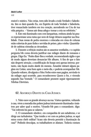 Jakob Lorber
112

ensível e místico. Não creias, teres sido levado a toda Verdade e Sabedo-
ria. Isto se dará quando Eu, em Espírito de toda Verdade e Sabedoria,
tiver ressuscitado também em teu coração, ascendendo no Céu de tua
vida psíquica. – Vamos sair dessa adega e tomar a ceia no refeitório.”
      4. Este está iluminado com cem lamparinas, embora ainda há pou-
co representasse uma ruína que nem de longe deixava suspeitar sua fina-
lidade. Duas mesas de pedra enormes e colocadas em cima de colunas
estão cobertas de puro linho e servidas de peixes, pão e vinho. Quantida-
de de cadeiras cômodas as circundam.
      5. Durante a refeição muitos são os assuntos ventilados, e o capitão
pergunta-Me como deveria justificar esse milagre diante de romanos e
gregos. Digo Eu: “Podes dizer-lhes a verdade, recomendando sigilo e que
de modo algum deveriam denunciar-Me alhures. A fim de que o fato
não desperte atenção, a modificação do burgo será apenas interna; por-
tanto, não façais muito alarde do mesmo. Amanhã visitarei alguns pa-
gãos em Golan, uma hora após o meio-dia, e poderás acompanhar-Me.
Quando voltares, divulgarás o Meu Verbo entre esses pagãos, servindo-te
do milagre aqui ocorrido, para reconhecerem Quem o fez, e vivendo
segundo Sua Vontade.” O comandante promete seguir rigorosamente
Minhas Diretrizes.



      62. ALVOROÇO DIANTE DA CASA JUDAICA

     1. Nisto ouve-se grande alvoroço na rua. Vários operários, voltando
à casa, vêem a moradia dos pobres judeus inteiramente iluminada e insis-
tem por saber qual o motivo. Virando-Me para o comandante, digo:
“Vai enfrentá-los para se calarem.”
     2. O comandante obedece, em companhia de um subalterno, e se
dirige aos turbulentos: “Que tendes a ver com os pobres judeus, se aqui
estou como chefe militar? Acaso não deveria permitir a iluminação da
casa?” Pedindo desculpas, os trabalhadores se afastam. Todavia contam
 