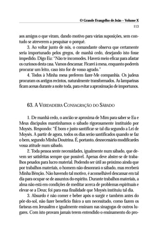 O Grande Evangelho de João – Volume X
                                                                       113

aos amigos o que viram, dando motivo para várias suposições, sem con-
tudo se atreverem a pesquisar o porquê.
     3. Ao voltar junto de nós, o comandante observa que certamente
seria importunado pelos gregos, de manhã cedo, desejando isto fosse
impedido. Digo Eu: “Não te incomodes. Haverá meio eficaz para afastar
os curiosos desta casa. Vamos descansar. Ficarei à mesa, enquanto podereis
procurar um leito, caso isto for de vosso agrado.”
     4. Todos à Minha mesa preferem fazer-Me companhia. Os judeus
procuram os antigos recintos, naturalmente transformados. As lamparinas
ficam acesas durante a noite toda, para evitar a aproximação de importunos.



    63. A VERDADEIRA CONSAGRAÇÃO DO SÁBADO

      1. De manhã cedo, o ancião se aproxima de Mim para saber se Eu e
Meus discípulos mantínhamos o sábado rigorosamente instituído por
Moysés. Respondo: “É bom e justo santificar-se tal dia segundo a Lei de
Moysés. A partir de agora, todos os dias serão santificados quando se faz
o bem, segundo Minha Doutrina. É, portanto, desnecessário modificardes
vossa atitude num sábado.
      2. Toda pessoa sente necessidades, igualmente num sábado, que de-
vem ser satisfeitas sempre que possível. Apenas deve abster-se de traba-
lhos pesados para lucro material. Podendo ser útil ao próximo ainda que
por trabalhos materiais, o homem não desonrará o sábado, mas receberá
Minha Bênção. Não havendo tal motivo, é aconselhável descansar em tal
dia para ocupar-se de assuntos do espírito. Durante trabalhos materiais, a
alma não está em condições de meditar acerca de problemas espirituais e
elevar-se a Deus; foi para essa finalidade que Moysés instituiu tal dia.
      3. Absurdo é não comer e beber após o surgir e também antes do
pôr-do-sol, não fazer benefício físico a um necessitado, como fazem os
fariseus em Jerusalém e igualmente ensinam nas sinagogas de outros lu-
gares. Com isto provam jamais terem entendido o ensinamento do pro-
 