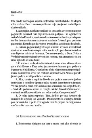Jakob Lorber
114

feta, dando motivo para a maior controvérsia espiritual da Lei de Moysés
e dos profetas. Fazei o mesmo que fizestes hoje, que jamais tereis vilipen-
diado o sábado.
      4. Aos pagãos, não há necessidade de prestardes serviço comum por
pagamento miserável, nem hoje nem em dia qualquer. Tão logo tiverem
aceito Minha Doutrina, considerando-vos como semelhantes, podeis pres-
tar-lhes bons serviços com todo amor e amizade fraternal, para que reine
paz e união. Eis tudo que diz respeito à verdadeira santificação do sábado.
      5. Existem pagãos inteligentes que afirmam ser mais aconselhável
servir-se ao semelhante do que visitar um templo, para honrar um deus
que dispensa préstimos humanos. Do mesmo modo, o Deus Único e
Verdadeiro não necessita de serviços dos homens, mas unicamente de seu
amor aplicado ao semelhante.
      6. O amor é o verdadeiro elemento vital para a alma, a fim de alcan-
çar a Vida Eterna; e Deus criou justamente os homens para poderem
ingressar na Vida Eterna. O verdadeiro ofício religioso consiste principal-
mente no recíproco servir das criaturas, dentro de Meu Amor, e por ele
jamais poderia ser vilipendiado o sábado.
      7. Aliás, consta o seguinte dito de um profeta, quando os judeus
começaram a considerar apenas o culto externo, como fazem os fariseus:
Vê, esse povo Me honra com os lábios, mas seu coração está longe de Mim.
– Servi-Me, portanto, apenas no coração e desistí das cerimônias mortas,
que tereis santificado o sábado, em todos os dias. Compreendeste?”
      8. O velho judeu responde: “Sim, Senhor, por isto havemos de
considerá-lo segundo Tua Vontade.” Prontamente ele se dirige à família
para esclarecê-la a respeito. Em seguida, trata do preparo do desjejum no
que Veronika presta seu auxílio.



      64. ENSINAMENTO PARA PAGÃOS SUPERSTICIOSOS

      1. Entrementes, dirigimo-nos para o monte mais alto, de onde se
 