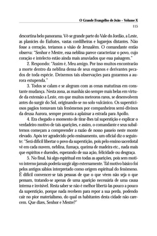O Grande Evangelho de João – Volume X
                                                                         115

descortina belo panorama. Vê-se grande parte do Vale do Jordão, a Leste,
as planícies do Eufrates, vastas cordilheiras e lugarejos distantes. Não
fosse a cerração, teríamos a visão de Jerusalém. O comandante então
observa: “Senhor e Mestre, essa neblina parece caracterizar o povo, cujo
coração e intelecto estão ainda mais anuviados que essa paisagem.”
      2. Respondo: “Assim é, Meu amigo. Por isso muitos encontrarão
a morte dentro da neblina densa de seus enganos e derivantes peca-
dos de toda espécie. Deixemos tais observações para gozarmos a au-
rora estupenda.”
      3. Todos se calam e se alegram com as cenas matutinas em cons-
tante mudança. Nesta zona, as manhãs são sempre mais belas em virtu-
de da extensão a Leste, em que muitos meteoros raros, se desenvolvem
antes do surgir do Sol, originando-se no solo vulcânico. Os superstici-
osos pagãos tomavam tais fenômenos por companheiros semi-divinos
da deusa Aurora, sempre pronta a aplainar a estrada para Apollo.
      4. Era chegado o momento de tirar-lhes tal superstição e explicar o
verdadeiro motivo de tais aparições, e assim, o comandante e seus subal-
ternos começam a compreender a razão de nosso passeio neste monte
elevado. Após ter agradecido pelo ensinamento, um oficial diz o seguin-
te: “Será difícil libertar o povo da superstição, pois pelo ensino sacerdotal
vê em cada nuvem, neblina, fumaça, queima de madeira etc., nada mais
que espíritos e duendes, esperando de sua ação, felicidade ou desgraça.
      5. No final, há algo espiritual em todas as aparições, pois sem moti-
vo interno jamais poderia surgir algo externamente. Tal motivo básico foi
pelos antigos sábios interpretado como origem espiritual do fenômeno.
É difícil convencer-se tais pessoas de que o que vêem não seja o que
pensam, tratando-se apenas de uma aparição necessária de uma causa
interna e invisível. Resta saber se não é melhor libertá-las pouco a pouco
da superstição, porque nada recebem para repor a sua perda, podendo
cair no pior materialismo, do qual os habitantes desta cidade não care-
cem. Que dizes, Senhor e Mestre?”
 