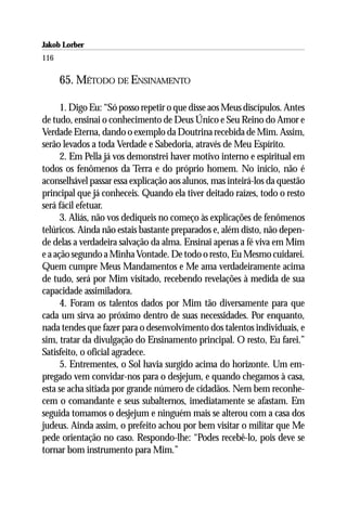 Jakob Lorber
116

      65. MÉTODO DE ENSINAMENTO

      1. Digo Eu: “Só posso repetir o que disse aos Meus discípulos. Antes
de tudo, ensinai o conhecimento de Deus Único e Seu Reino do Amor e
Verdade Eterna, dando o exemplo da Doutrina recebida de Mim. Assim,
serão levados a toda Verdade e Sabedoria, através de Meu Espírito.
      2. Em Pella já vos demonstrei haver motivo interno e espiritual em
todos os fenômenos da Terra e do próprio homem. No início, não é
aconselhável passar essa explicação aos alunos, mas inteirá-los da questão
principal que já conheceis. Quando ela tiver deitado raízes, todo o resto
será fácil efetuar.
      3. Aliás, não vos dediqueis no começo às explicações de fenômenos
telúricos. Ainda não estais bastante preparados e, além disto, não depen-
de delas a verdadeira salvação da alma. Ensinai apenas a fé viva em Mim
e a ação segundo a Minha Vontade. De todo o resto, Eu Mesmo cuidarei.
Quem cumpre Meus Mandamentos e Me ama verdadeiramente acima
de tudo, será por Mim visitado, recebendo revelações à medida de sua
capacidade assimiladora.
      4. Foram os talentos dados por Mim tão diversamente para que
cada um sirva ao próximo dentro de suas necessidades. Por enquanto,
nada tendes que fazer para o desenvolvimento dos talentos individuais, e
sim, tratar da divulgação do Ensinamento principal. O resto, Eu farei.”
Satisfeito, o oficial agradece.
      5. Entrementes, o Sol havia surgido acima do horizonte. Um em-
pregado vem convidar-nos para o desjejum, e quando chegamos à casa,
esta se acha sitiada por grande número de cidadãos. Nem bem reconhe-
cem o comandante e seus subalternos, imediatamente se afastam. Em
seguida tomamos o desjejum e ninguém mais se alterou com a casa dos
judeus. Ainda assim, o prefeito achou por bem visitar o militar que Me
pede orientação no caso. Respondo-lhe: “Podes recebê-lo, pois deve se
tornar bom instrumento para Mim.”
 