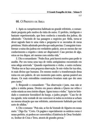 O Grande Evangelho de João – Volume X
                                                                     117

    66. O PREFEITO DE ABILA

     1. Após os cumprimentos habituais no grande refeitório, o coman-
dante pergunta pelo motivo da visita do outro. O prefeito, inteligente e
bastante experimentado, que bem conhecia a moradia dos judeus, diz
admirado: “Ouvindo de tua passagem a negócios por Abila, torna-se
dever sagrado fazer-te uma visita e perguntar-te se necessitas de meus
préstimos. Muito admirado percebo que nada precisas. Conseguiste trans-
formar a ruína dos judeus em verdadeiro palácio, sem ao menos dar-me
conhecimento a respeito e sinto ser dispensável. Caso precises de algo,
estou ao teu dispor, até mesmo com minha vida.”
     2. Diz o comandante: “Podes ficar, pois haverá motivo para pedir-te
auxílio. Por ora toma uma taça de vinho antiqüíssimo encontrado em
uma adega soterrada.” Quando experimenta o vinho, o outro exclama:
“Perdoa-me se faço uma pequena observação. Se este vinho for tua obra,
és mais divino que humano. Do mesmo modo é a transformação dessa
ruína em um palácio, de um momento para outro, apenas possível aos
deuses. Os mais entendidos construtores levariam mais que dez anos
para tanto.”
     3. Responde o comandante: “Tua observação é justa, mas não se
aplica à minha pessoa. Dentro em pouco saberás a Quem me refiro e
então estarás ao meu inteiro dispor. Agora toma o vinho.” Após ter brin-
dado o construtor formidável do burgo, o judeu propõe: “Caso for de
teu agrado, teria vontade de me convencer se todos os recintos se acham
na mesma situação que esse refeitório, anteriormente habitado por toda
sorte de ofídios.”
     4. Diz o romano: “Pois não, se for da Vontade de Alguém em nosso
meio.” Digo Eu: “Certo. Os pagãos e especialmente os estóicos como é
nosso prefeito, só podem ser convertidos à Existência de Deus Verdadei-
ro, Senhor de Céus e Terra, através de grandes provas.”
 