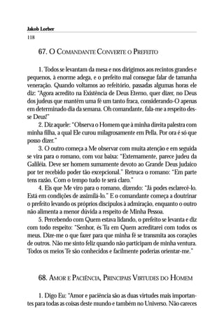 Jakob Lorber
118

      67. O COMANDANTE CONVERTE O PREFEITO

      1. Todos se levantam da mesa e nos dirigimos aos recintos grandes e
pequenos, à enorme adega, e o prefeito mal consegue falar de tamanha
veneração. Quando voltamos ao refeitório, passadas algumas horas ele
diz: “Agora acredito na Existência de Deus Eterno, quer dizer, no Deus
dos judeus que mantêm uma fé um tanto fraca, considerando-O apenas
em determinado dia da semana. Oh comandante, fala-me a respeito des-
se Deus!”
      2. Diz aquele: “Observa o Homem que à minha direita palestra com
minha filha, a qual Ele curou milagrosamente em Pella. Por ora é só que
posso dizer.”
      3. O outro começa a Me observar com muita atenção e em seguida
se vira para o romano, com voz baixa: “Externamente, parece judeu da
Galiléia. Deve ser homem sumamente devoto ao Grande Deus judaico
por ter recebido poder tão excepcional.” Retruca o romano: “Em parte
tens razão. Com o tempo tudo te será claro.”
      4. Eis que Me viro para o romano, dizendo: “Já podes esclarecê-lo.
Está em condições de assimilá-lo.” E o comandante começa a doutrinar
o prefeito levando os próprios discípulos à admiração, enquanto o outro
não alimenta a menor dúvida a respeito de Minha Pessoa.
      5. Percebendo com Quem estava lidando, o prefeito se levanta e diz
com todo respeito: “Senhor, és Tu em Quem acreditarei com todos os
meus. Dize-me o que fazer para que minha fé se transmita aos corações
de outros. Não me sinto feliz quando não participam de minha ventura.
Todos os meios Te são conhecidos e facilmente poderias orientar-me.”



      68. AMOR E PACIÊNCIA, PRINCIPAIS VIRTUDES DO HOMEM

     1. Digo Eu: “Amor e paciência são as duas virtudes mais importan-
tes para todas as coisas deste mundo e também no Universo. Não careces
 