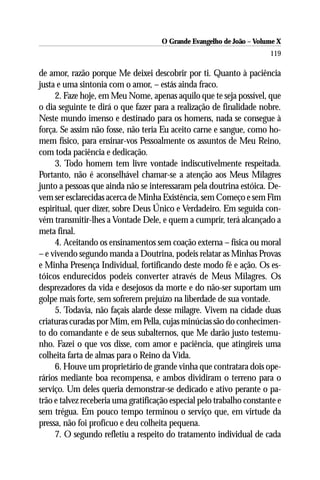 O Grande Evangelho de João – Volume X
                                                                       119

de amor, razão porque Me deixei descobrir por ti. Quanto à paciência
justa e uma sintonia com o amor, – estás ainda fraco.
     2. Faze hoje, em Meu Nome, apenas aquilo que te seja possível, que
o dia seguinte te dirá o que fazer para a realização de finalidade nobre.
Neste mundo imenso e destinado para os homens, nada se consegue à
força. Se assim não fosse, não teria Eu aceito carne e sangue, como ho-
mem físico, para ensinar-vos Pessoalmente os assuntos de Meu Reino,
com toda paciência e dedicação.
     3. Todo homem tem livre vontade indiscutivelmente respeitada.
Portanto, não é aconselhável chamar-se a atenção aos Meus Milagres
junto a pessoas que ainda não se interessaram pela doutrina estóica. De-
vem ser esclarecidas acerca de Minha Existência, sem Começo e sem Fim
espiritual, quer dizer, sobre Deus Único e Verdadeiro. Em seguida con-
vém transmitir-lhes a Vontade Dele, e quem a cumprir, terá alcançado a
meta final.
     4. Aceitando os ensinamentos sem coação externa – física ou moral
– e vivendo segundo manda a Doutrina, podeis relatar as Minhas Provas
e Minha Presença Individual, fortificando deste modo fé e ação. Os es-
tóicos endurecidos podeis converter através de Meus Milagres. Os
desprezadores da vida e desejosos da morte e do não-ser suportam um
golpe mais forte, sem sofrerem prejuízo na liberdade de sua vontade.
     5. Todavia, não façais alarde desse milagre. Vivem na cidade duas
criaturas curadas por Mim, em Pella, cujas minúcias são do conhecimen-
to do comandante e de seus subalternos, que Me darão justo testemu-
nho. Fazei o que vos disse, com amor e paciência, que atingireis uma
colheita farta de almas para o Reino da Vida.
     6. Houve um proprietário de grande vinha que contratara dois ope-
rários mediante boa recompensa, e ambos dividiram o terreno para o
serviço. Um deles queria demonstrar-se dedicado e ativo perante o pa-
trão e talvez receberia uma gratificação especial pelo trabalho constante e
sem trégua. Em pouco tempo terminou o serviço que, em virtude da
pressa, não foi profícuo e deu colheita pequena.
     7. O segundo refletiu a respeito do tratamento individual de cada
 