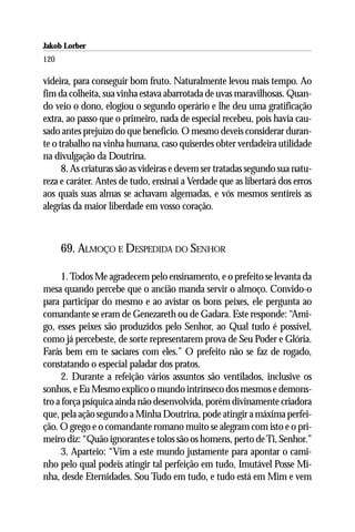 Jakob Lorber
120

videira, para conseguir bom fruto. Naturalmente levou mais tempo. Ao
fim da colheita, sua vinha estava abarrotada de uvas maravilhosas. Quan-
do veio o dono, elogiou o segundo operário e lhe deu uma gratificação
extra, ao passo que o primeiro, nada de especial recebeu, pois havia cau-
sado antes prejuízo do que benefício. O mesmo deveis considerar duran-
te o trabalho na vinha humana, caso quiserdes obter verdadeira utilidade
na divulgação da Doutrina.
      8. As criaturas são as videiras e devem ser tratadas segundo sua natu-
reza e caráter. Antes de tudo, ensinai a Verdade que as libertará dos erros
aos quais suas almas se achavam algemadas, e vós mesmos sentireis as
alegrias da maior liberdade em vosso coração.



      69. ALMOÇO E DESPEDIDA DO SENHOR

     1. Todos Me agradecem pelo ensinamento, e o prefeito se levanta da
mesa quando percebe que o ancião manda servir o almoço. Convido-o
para participar do mesmo e ao avistar os bons peixes, ele pergunta ao
comandante se eram de Genezareth ou de Gadara. Este responde: “Ami-
go, esses peixes são produzidos pelo Senhor, ao Qual tudo é possível,
como já percebeste, de sorte representarem prova de Seu Poder e Glória.
Farás bem em te saciares com eles.” O prefeito não se faz de rogado,
constatando o especial paladar dos pratos.
     2. Durante a refeição vários assuntos são ventilados, inclusive os
sonhos, e Eu Mesmo explico o mundo intrínseco dos mesmos e demons-
tro a força psíquica ainda não desenvolvida, porém divinamente criadora
que, pela ação segundo a Minha Doutrina, pode atingir a máxima perfei-
ção. O grego e o comandante romano muito se alegram com isto e o pri-
meiro diz: “Quão ignorantes e tolos são os homens, perto de Ti, Senhor.”
     3. Aparteio: “Vim a este mundo justamente para apontar o cami-
nho pelo qual podeis atingir tal perfeição em tudo, Imutável Posse Mi-
nha, desde Eternidades. Sou Tudo em tudo, e tudo está em Mim e vem
 