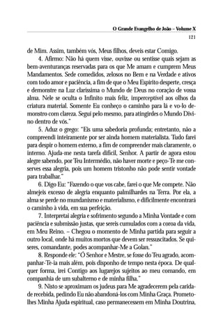O Grande Evangelho de João – Volume X
                                                                     121

de Mim. Assim, também vós, Meus filhos, deveis estar Comigo.
     4. Afirmo: Não há quem visse, ouvisse ou sentisse quais sejam as
bem-aventuranças reservadas para os que Me amam e cumprem Meus
Mandamentos. Sede comedidos, zelosos no Bem e na Verdade e ativos
com todo amor e paciência, a fim de que o Meu Espírito desperte, cresça
e demonstre na Luz claríssima o Mundo de Deus no coração de vossa
alma. Nele se oculta o Infinito mais feliz, imperceptível aos olhos da
criatura material. Somente Eu conheço o caminho para lá e vo-lo de-
monstro com clareza. Seguí pelo mesmo, para atingirdes o Mundo Divi-
no dentro de vós.”
     5. Aduz o grego: “Eis uma sabedoria profunda; entretanto, não a
compreendi inteiramente por ser ainda homem materialista. Tudo farei
para despir o homem externo, a fim de compreender mais claramente, o
interno. Ajuda-me nesta tarefa difícil, Senhor. A partir de agora estou
alegre sabendo, por Teu Intermédio, não haver morte e peço-Te me con-
serves essa alegria, pois um homem tristonho não pode sentir vontade
para trabalhar.”
     6. Digo Eu: “Fazendo o que vos cabe, farei o que Me compete. Não
almejeis excesso de alegria enquanto palmilhardes na Terra. Por ela, a
alma se perde no mundanismo e materialismo, e dificilmente encontrará
o caminho à vida, em sua perfeição.
     7. Interpretai alegria e sofrimento segundo a Minha Vontade e com
paciência e submissão justas, que sereis cumulados com a coroa da vida,
em Meu Reino. – Chegou o momento de Minha partida para seguir a
outro local, onde há muitos mortos que devem ser ressuscitados. Se qui-
seres, comandante, podes acompanhar-Me a Golan.”
     8. Responde ele: “Ó Senhor e Mestre, se fosse do Teu agrado, acom-
panhar-Te-ia mais além, pois disponho de tempo nesta época. De qual-
quer forma, irei Contigo aos lugarejos sujeitos ao meu comando, em
companhia de um subalterno e de minha filha.”
     9. Nisto se aproximam os judeus para Me agradecerem pela carida-
de recebida, pedindo Eu não abandoná-los com Minha Graça. Prometo-
lhes Minha Ajuda espiritual, caso permanecessem em Minha Doutrina,
 