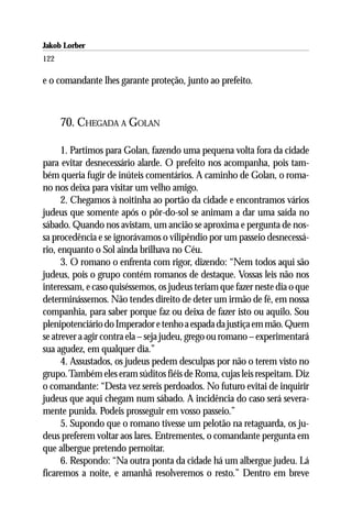 Jakob Lorber
122

e o comandante lhes garante proteção, junto ao prefeito.



      70. CHEGADA A GOLAN

      1. Partimos para Golan, fazendo uma pequena volta fora da cidade
para evitar desnecessário alarde. O prefeito nos acompanha, pois tam-
bém queria fugir de inúteis comentários. A caminho de Golan, o roma-
no nos deixa para visitar um velho amigo.
      2. Chegamos à noitinha ao portão da cidade e encontramos vários
judeus que somente após o pôr-do-sol se animam a dar uma saída no
sábado. Quando nos avistam, um ancião se aproxima e pergunta de nos-
sa procedência e se ignorávamos o vilipêndio por um passeio desnecessá-
rio, enquanto o Sol ainda brilhava no Céu.
      3. O romano o enfrenta com rigor, dizendo: “Nem todos aqui são
judeus, pois o grupo contém romanos de destaque. Vossas leis não nos
interessam, e caso quiséssemos, os judeus teriam que fazer neste dia o que
determinássemos. Não tendes direito de deter um irmão de fé, em nossa
companhia, para saber porque faz ou deixa de fazer isto ou aquilo. Sou
plenipotenciário do Imperador e tenho a espada da justiça em mão. Quem
se atrever a agir contra ela – seja judeu, grego ou romano – experimentará
sua agudez, em qualquer dia.”
      4. Assustados, os judeus pedem desculpas por não o terem visto no
grupo. Também eles eram súditos fiéis de Roma, cujas leis respeitam. Diz
o comandante: “Desta vez sereis perdoados. No futuro evitai de inquirir
judeus que aqui chegam num sábado. A incidência do caso será severa-
mente punida. Podeis prosseguir em vosso passeio.”
      5. Supondo que o romano tivesse um pelotão na retaguarda, os ju-
deus preferem voltar aos lares. Entrementes, o comandante pergunta em
que albergue pretendo pernoitar.
      6. Respondo: “Na outra ponta da cidade há um albergue judeu. Lá
ficaremos a noite, e amanhã resolveremos o resto.” Dentro em breve
 