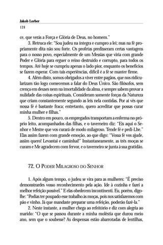 Jakob Lorber
124

ce, que verás a Força e Glória de Deus, no homem.”
      3. Retruca ele: “Sou judeu na íntegra e cumpro a lei; mas na fé pro-
priamente dita não sou forte. Os profetas predisseram certas vantagens
para o nosso povo, especialmente de um Messias que viria com grande
Poder e Glória para erguer o reino destruído e corrupto, para todos os
tempos. Até hoje se cumpriu apenas o lado pior, enquanto os benefícios
se fazem esperar. Com tais experiências, difícil é a fé se manter firme.
      4. Além disto, somos obrigados a viver entre pagãos, que nos ridicu-
larizam tão logo comecemos a falar do Deus Único. São filósofos, sem
crença em deuses nem na imortalidade da alma, e sempre sabem provar a
nulidade das coisas espirituais. Consideram somente forças da Natureza
que criam constantemente segundo as leis nela contidas. Por aí vês que
nossa fé é bastante fraca; entretanto, quero acreditar que possas curar
minha mulher e filhas.”
      5. Dentro em pouco, os empregados transportam a enferma no pró-
prio leito, acompanhados das filhas, e o taverneiro diz: “Eis aqui o Se-
nhor e Mestre que vos curará de modo milagroso. Tende fé e pedi-Lhe.”
Elas assim fazem com grande emoção, ao que digo: “Vossa fé vos ajude,
assim quero! Levantai e caminhai!” Instantaneamente, as três moças se
curam e Me agradecem com fervor, e o taverneiro se junta à sua gratidão.



      72. O PODER MILAGROSO DO SENHOR

      1. Após algum tempo, o judeu se vira para as mulheres: “É preciso
demonstrardes vosso reconhecimento pela ação. Ide à cozinha e fazei a
melhor refeição possível.” E elas obedecem incontinenti. Eu, porém, digo-
lhe: “Podias ter poupado esse trabalho às moças, pois nos satisfazemos com
pão e vinho. Já que mandaste preparar uma refeição, poderão fazê-la.”
      2. Neste instante, a mulher chega ao refeitório e diz com alegria ao
marido: “O que se passou durante a minha moléstia que durou meio
ano, sem que o soubesse? As despensas estão abarrotadas de lentilhas,
 