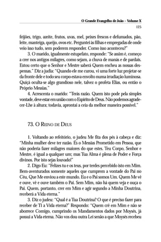 O Grande Evangelho de João – Volume X
                                                                       125

feijões, trigo, azeite, frutos, uvas, mel, peixes frescos e defumados, pão,
leite, manteiga, queijo, ovos etc. Perguntei às filhas e empregadas de onde
veio isso tudo, sem poderem responder. Como isso aconteceu?”
      3. O marido, igualmente estupefato, responde: “Se assim é, começo
a crer nos antigos milagres, como sejam, a chuva de manás e de pardais.
Estou certo que o Senhor e Mestre saberá Quem encheu as nossas des-
pensas.” Diz a judia: “Quando ele me curou, vi uma forte luz projetar-se
da fronte dele e todo seu corpo estava envolto numa irradiação luminosa.
Quiçá oculta-se algo grandioso nele, talvez o profeta Elias, ou então o
Próprio Messias.”
      4. Acrescenta o marido: “Terás razão. Quem isto pode pela simples
vontade, deve estar em união com o Espírito de Deus. Não podemos agrade-
cer-Lhe à altura; todavia, aprontai a ceia da melhor maneira possível.”



    73. O REINO DE DEUS

     1. Voltando ao refeitório, o judeu Me fita dos pés à cabeça e diz:
“Minha mulher deve ter razão. És o Messias Prometido em Pessoa, que
não poderia fazer milagres maiores do que estes. Teu Corpo, Senhor e
Mestre, é igual a qualquer um; mas Tua Alma é plena de Poder e Força
divinos. Por isto sejas louvado!”
     2. Digo Eu: “Felizes tu e os teus, por terdes percebido isto em Mim.
Bem-aventurados somente aqueles que cumprem a vontade do Pai no
Céu, Que Me enviou a este mundo. Eu e o Pai somos Um. Quem Me vê
e ouve, vê e ouve também o Pai. Sem Mim, não há quem veja e ouça o
Pai. Quem, portanto, crer em Mim e agir segundo a Minha Doutrina,
receberá a Vida eterna.”
     3. Diz o judeu: “Qual é a Tua Doutrina? O que é preciso fazer para
receber de Ti a Vida eterna?” Respondo: “Quem crê em Mim e não se
aborrece Comigo, cumprindo os Mandamentos dados por Moysés, já
possui a Vida eterna. Não vos dou outra Lei senão a que Moysés recebeu
 