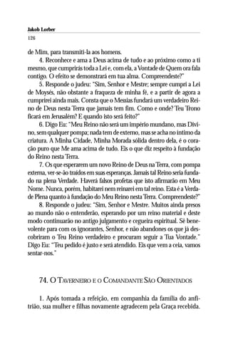 Jakob Lorber
126

de Mim, para transmiti-la aos homens.
     4. Reconhece e ama a Deus acima de tudo e ao próximo como a ti
mesmo, que cumprirás toda a Lei e, com ela, a Vontade de Quem ora fala
contigo. O efeito se demonstrará em tua alma. Compreendeste?”
     5. Responde o judeu: “Sim, Senhor e Mestre; sempre cumpri a Lei
de Moysés, não obstante a fraqueza de minha fé, e a partir de agora a
cumprirei ainda mais. Consta que o Messias fundará um verdadeiro Rei-
no de Deus nesta Terra que jamais tem fim. Como e onde? Teu Trono
ficará em Jerusalém? E quando isto será feito?”
     6. Digo Eu: “Meu Reino não será um império mundano, mas Divi-
no, sem qualquer pompa; nada tem de externo, mas se acha no íntimo da
criatura. A Minha Cidade, Minha Morada sólida dentro dela, é o cora-
ção puro que Me ama acima de tudo. Eis o que diz respeito à fundação
do Reino nesta Terra.
     7. Os que esperarem um novo Reino de Deus na Terra, com pompa
externa, ver-se-ão traídos em suas esperanças. Jamais tal Reino seria funda-
do na plena Verdade. Haverá falsos profetas que isto afirmarão em Meu
Nome. Nunca, porém, habitarei nem reinarei em tal reino. Esta é a Verda-
de Plena quanto à fundação do Meu Reino nesta Terra. Compreendeste?”
     8. Responde o judeu: “Sim, Senhor e Mestre. Muitos ainda presos
ao mundo não o entenderão, esperando por um reino material e deste
modo continuarão no antigo julgamento e cegueira espiritual. Sê bene-
volente para com os ignorantes, Senhor, e não abandones os que já des-
cobriram o Teu Reino verdadeiro e procuram seguir a Tua Vontade.”
Digo Eu: “Teu pedido é justo e será atendido. Eis que vem a ceia, vamos
sentar-nos.”



      74. O TAVERNEIRO E O COMANDANTE SÃO ORIENTADOS

     1. Após tomada a refeição, em companhia da família do anfi-
trião, sua mulher e filhas novamente agradecem pela Graça recebida.
 