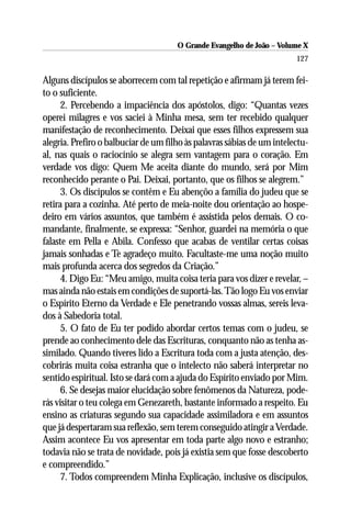 O Grande Evangelho de João – Volume X
                                                                        127

Alguns discípulos se aborrecem com tal repetição e afirmam já terem fei-
to o suficiente.
      2. Percebendo a impaciência dos apóstolos, digo: “Quantas vezes
operei milagres e vos saciei à Minha mesa, sem ter recebido qualquer
manifestação de reconhecimento. Deixai que esses filhos expressem sua
alegria. Prefiro o balbuciar de um filho às palavras sábias de um intelectu-
al, nas quais o raciocínio se alegra sem vantagem para o coração. Em
verdade vos digo: Quem Me aceita diante do mundo, será por Mim
reconhecido perante o Pai. Deixai, portanto, que os filhos se alegrem.”
      3. Os discípulos se contêm e Eu abençôo a família do judeu que se
retira para a cozinha. Até perto de meia-noite dou orientação ao hospe-
deiro em vários assuntos, que também é assistida pelos demais. O co-
mandante, finalmente, se expressa: “Senhor, guardei na memória o que
falaste em Pella e Abila. Confesso que acabas de ventilar certas coisas
jamais sonhadas e Te agradeço muito. Facultaste-me uma noção muito
mais profunda acerca dos segredos da Criação.”
      4. Digo Eu: “Meu amigo, muita coisa teria para vos dizer e revelar, –
mas ainda não estais em condições de suportá-las. Tão logo Eu vos enviar
o Espírito Eterno da Verdade e Ele penetrando vossas almas, sereis leva-
dos à Sabedoria total.
      5. O fato de Eu ter podido abordar certos temas com o judeu, se
prende ao conhecimento dele das Escrituras, conquanto não as tenha as-
similado. Quando tiveres lido a Escritura toda com a justa atenção, des-
cobrirás muita coisa estranha que o intelecto não saberá interpretar no
sentido espiritual. Isto se dará com a ajuda do Espírito enviado por Mim.
      6. Se desejas maior elucidação sobre fenômenos da Natureza, pode-
rás visitar o teu colega em Genezareth, bastante informado a respeito. Eu
ensino as criaturas segundo sua capacidade assimiladora e em assuntos
que já despertaram sua reflexão, sem terem conseguido atingir a Verdade.
Assim acontece Eu vos apresentar em toda parte algo novo e estranho;
todavia não se trata de novidade, pois já existia sem que fosse descoberto
e compreendido.”
      7. Todos compreendem Minha Explicação, inclusive os discípulos,
 