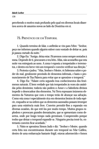 Jakob Lorber
128

percebendo o motivo mais profundo pelo qual em diversos locais disser-
tava acerca de assuntos novos ao lado da Doutrina em si.



      75. PRENÚNCIO DE UM TEMPORAL

      1. Quando termino de falar, o anfitrião se vira para Mim: “Senhor,
peço me informes quando alguém estiver com vontade de deitar-se, pois
já passou metade da noite.”
      2. Digo Eu: “Amigo, deixa estar. Ficaremos como sempre sentados à
mesa. Depende de ti, procurares o teu leito. Aliás, não aconselho que esta
noite vos entregueis ao sono. A zona é exposta a tempestades e terremo-
tos, e dentro em breve virá um temporal e convém verificar sua direção.”
      3. Protesta o judeu: “Mas, Senhor e Mestre, és Soberano sobre o po-
der do mal, geralmente provindo de elementos infernais, e basta o pro-
nunciamento de Tua Palavra para evitar que se aproxime o temporal.”
      4. Digo Eu: “Falaste certo segundo teus conhecimentos dos fenô-
menos naturais. É bem verdade que tais tempestades às vezes são assisti-
das pelos demônios; todavia não podem o Amor e a Sabedoria divinos
impedir o desencadear dos elementos. Na Terra repousam inúmeros ele-
mentos da Natureza que com o tempo terão de alcançar sua salvação.
Como esta zona é especialmente rica em elementos brutos de toda espé-
cie, enquadra-se na ordem que os elementos sazonados possam irromper
para uma existência mais livre. Convém permitir-lhes a expansão em
diversas ocasiões, do que retê-los por muito tempo. Muitos grupos ex-
plodem e provocam grandes desvastações, que se apresentam como de-
sertos, onde por longo tempo nada germinará. Compreendes porque
tenho que deixar o temporal expandir-se. Ninguém precisa temê-lo, en-
tretanto convém ficar acordado.”
      5. Nisto se aproxima Simon Judá e diz: “Senhor e Mestre, quando
certa feita nos encontrávamos durante um temporal no Mar Galileu,
dentro de uma embarcação bastante frágil, estavas adormecido e fomos
 