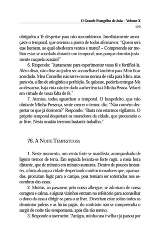 O Grande Evangelho de João – Volume X
                                                                       129

obrigados a Te despertar para não sucumbirmos. Imediatamente amea-
çaste o temporal, que serenou a ponto de todos afirmarem: “Quem será
esse homem, ao qual obedecem ventos e mares? – Compreendo ser me-
lhor estar-se acordado durante um temporal; mas porque dormias justa-
mente naquela ocasião?”
      6. Respondo: “Justamente para experimentar vossa fé e fortificá-la.
Além disso, não disse ao judeu ser aconselhável também para Mim ficar
acordado. Meu Conselho não serve como norma de vida para Mim, mas
para vós, a fim de atingirdes a perfeição. Se quisesse, poderia entregar-Me
ao descanso, haja vista não ter dado a advertência à Minha Pessoa. Velarei
em virtude de vossa falta de fé.”
      7. Atentos, todos aguardam o temporal. O hospedeiro, que não
obstante Minha Presença, sente crescer o temor, diz: “Não convém des-
pertar os que já dormem?” Respondo: “Basta nós estarmos vigilantes. O
próprio temporal despertará os moradores da cidade, que procurarão o
ar livre. Nesta ocasião teremos bastante trabalho.”



    76. A NOITE TEMPESTUOSA

      1. Neste momento, um vento forte se manifesta, acompanhado de
ligeiro tremor de terra. Em seguida levanta-se forte rugir, a meia hora
distante, que de minuto em minuto aumenta. Dentro de poucos instan-
tes, a fúria alcança a cidade despertando muitos moradores que, apavora-
dos, procuram fugir para o campo, pois temiam ser soterrados nos es-
combros das casas.
      2. Muitos, ao passarem pelo nosso albergue, se admiram de nossa
coragem e calma, e alguns vizinhos entram no refeitório para aconselhar
o dono da casa a dirigir-se para o ar livre. Deveriam estar soltos todos os
demônios judeus e as fúrias pagãs, do contrário não se compreendia o
surgir de noite tão tempestuosa, após dia tão sereno.
      3. Responde o taverneiro: “Amigos, minha casa é velha e já passou por
 
