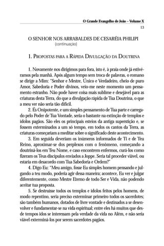O Grande Evangelho de João – Volume X
                                                                       13


    O SENHOR NOS ARRABALDES DE CESARÉIA PHILIPI
                    (continuação)


    1. PROPOSTAS PARA A RÁPIDA DIVULGAÇÃO DA DOUTRINA

     1. Novamente nos dirigimos para fora, isto é, à praia onde já estivé-
ramos pela manhã. Após algum tempo sem troca de palavras, o romano
se dirige a Mim: “Senhor e Mestre, Único e Verdadeiro, cheio de puro
Amor, Sabedoria e Poder divinos, veio-me neste momento um pensa-
mento estranho. Não pode haver coisa mais sublime e desejável para as
criaturas desta Terra, do que a divulgação rápida de Tua Doutrina, o que
a meu ver não seria tão difícil.
     2. És Onipotente, e um simples pensamento de Tua parte e carrega-
do pelo Poder de Tua Vontade, seria o bastante na extinção de templos e
ídolos pagãos. São eles os principais esteios da antiga superstição e, se
fossem exterminados a um só tempo, em todos os cantos da Terra, as
criaturas começariam a meditar sobre o significado deste acontecimento.
     3. Em seguida deveriam os inúmeros informados de Ti e de Teu
Reino, aproximar-se dos perplexos com o fenômeno, começando a
doutriná-los em Teu Nome, e caso encontrem enfermos, curá-los como
fizeram os Teus discípulos enviados a Joppe. Seria tal proceder viável, ou
estaria em desacordo com Tua Sabedoria e Ordem?”
     4. Digo Eu: “Meu amigo, fosse Eu simples homem pensando e jul-
gando a teu modo, poderia agir dessa maneira; acontece, Eu ver e julgar
diferentemente, como Mestre Eterno de todo Ser e Vida, não podendo
aceitar tua proposta.
     5. Se destruísse todos os templos e ídolos feitos pelos homens, de
modo repentino, seria preciso exterminar primeiro todos os sacerdotes;
são também humanos, dotados de livre vontade e destinados a se desen-
volver e fundamentar-se na vida espiritual; entre eles há muitos que des-
de tempos idos se interessam pela verdade da vida no Além, e não seria
viável exterminá-los por serem sacerdotes pagãos.
 