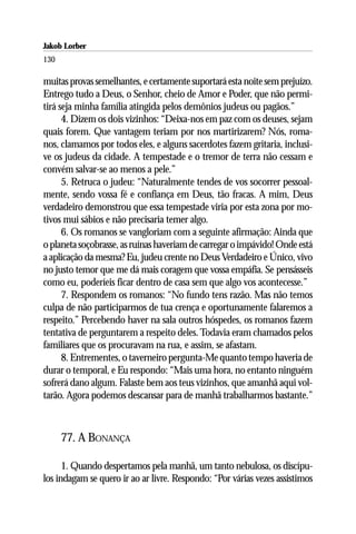 Jakob Lorber
130

muitas provas semelhantes, e certamente suportará esta noite sem prejuízo.
Entrego tudo a Deus, o Senhor, cheio de Amor e Poder, que não permi-
tirá seja minha família atingida pelos demônios judeus ou pagãos.”
      4. Dizem os dois vizinhos: “Deixa-nos em paz com os deuses, sejam
quais forem. Que vantagem teriam por nos martirizarem? Nós, roma-
nos, clamamos por todos eles, e alguns sacerdotes fazem gritaria, inclusi-
ve os judeus da cidade. A tempestade e o tremor de terra não cessam e
convém salvar-se ao menos a pele.”
      5. Retruca o judeu: “Naturalmente tendes de vos socorrer pessoal-
mente, sendo vossa fé e confiança em Deus, tão fracas. A mim, Deus
verdadeiro demonstrou que essa tempestade viria por esta zona por mo-
tivos mui sábios e não precisaria temer algo.
      6. Os romanos se vangloriam com a seguinte afirmação: Ainda que
o planeta soçobrasse, as ruínas haveriam de carregar o impávido! Onde está
a aplicação da mesma? Eu, judeu crente no Deus Verdadeiro e Único, vivo
no justo temor que me dá mais coragem que vossa empáfia. Se pensásseis
como eu, poderíeis ficar dentro de casa sem que algo vos acontecesse.”
      7. Respondem os romanos: “No fundo tens razão. Mas não temos
culpa de não participarmos de tua crença e oportunamente falaremos a
respeito.” Percebendo haver na sala outros hóspedes, os romanos fazem
tentativa de perguntarem a respeito deles. Todavia eram chamados pelos
familiares que os procuravam na rua, e assim, se afastam.
      8. Entrementes, o taverneiro pergunta-Me quanto tempo haveria de
durar o temporal, e Eu respondo: “Mais uma hora, no entanto ninguém
sofrerá dano algum. Falaste bem aos teus vizinhos, que amanhã aqui vol-
tarão. Agora podemos descansar para de manhã trabalharmos bastante.”



      77. A BONANÇA

      1. Quando despertamos pela manhã, um tanto nebulosa, os discípu-
los indagam se quero ir ao ar livre. Respondo: “Por várias vezes assistimos
 
