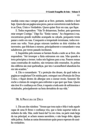 O Grande Evangelho de João – Volume X
                                                                      131

manhãs como essa e sempre passei ao ar livre, portanto, também o farei
hoje. Quero dar aos pagãos uma prova, para se converterem mais facilmen-
te ao Deus, Único e Verdadeiro. Quem quiser ficar em casa, que fique.
     2. Todos respondem: “Não Te deixaremos, Senhor, pois queremos
estar sempre Contigo.” Digo Eu: “Então vamos.” Ao chegarmos à rua,
encontramos grande multidão acampada na calçada, porquanto temia
passar a noite em casa. Conquanto a tempestade terminasse, todos rece-
avam sua volta. Num grupo estavam também os dois vizinhos do
taverneiro, que felicitam o mesmo, principalmente o comandante e seus
subalternos, por terem passado incólumes.
     3. Inquiridos pelo romano se haviam ficado a noite ao ar livre, eles
respondem: “Até irromper a fúria estávamos em casa. Mas quando a
terra principiou a tremer, todos nós fugimos para a rua. Fossem nossas
casas construídas de madeira, não teríamos sido enxotados. As pedras
dos edifícios são mui quebradiças, por isto é aconselhável abandoná-los
em tais ocasiões.”
     4. Diz o comandante: “E a proteção dos deuses, da qual todos os
pagãos se vangloriam? De minha parte, entreguei-me à Proteção do Deus
Único, e fiquei dentro do albergue sem o menor receio. Somente Ele
enche a criatura de coragem para enfrentar o que quer que fosse. Quem
não tiver fé e confiança em Deus, é exposto a toda sorte de sofrimentos e
vicissitudes, principalmente na hora derradeira de sua vida.”



    78. A PROCURA DE DEUS

     1. Diz um dos vizinhos: “Vemos que tens razão e feliz é todo aquele
capaz de uma fé firme e confiança viva, que o farão suportar todos os
embates da vida. Mas, onde buscá-las? Lá em cima, na parte mais larga
da rua principal, se acham nossos sacerdotes, e não longe deles, alguns
rabis judeus. Ambas as castas demonstram quão pouco esperam do auxí-
lio verdadeiro.
 