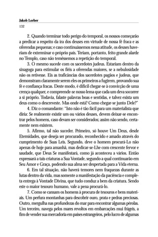Jakob Lorber
132

      2. Quando terminar todo perigo do temporal, os nossos começarão
a predicar a respeito da ira dos deuses em virtude de nossa fé fraca e as
oferendas pequenas; e caso continuássemos nessa atitude, os deuses have-
riam de exterminar o próprio país. Teriam, portanto, feito grande alarde
no Templo, caso não temêssemos a repetição do temporal.
      3. O mesmo sucede com os sacerdotes judeus. Estariam dentro da
sinagoga para estimular os fiéis a oferendas maiores, se a nebulosidade
não os retivesse. Eis as traficâncias dos sacerdotes pagãos e judeus, que
demonstram claramente serem eles os primeiros a fugirem, provando sua
fé e confiança fracas. Deste modo, é difícil chegar-se à convicção de uma
crença qualquer, e compreende-se nosso lema que cada um deva socorrer
a si próprio. Todavia, falaste palavras boas e sentidas, e talvez exista um
deus como o descreveste. Mas onde está? Como chegar-se junto Dele?”
      4. Diz o comandante: “Isto não é tão fácil para um materialista que
diria: Se realmente existir um ou vários deuses, devem deixar-se encon-
trar pelos homens, caso devam ser considerados; assim não sendo, certa-
mente nem existem.
      5. Afirmo, tal não suceder. Primeiro, só houve Um Deus, desde
Eternidades, que deseja ser procurado, reconhecido e amado através do
cumprimento de Suas Leis. Segundo, deve o homem procurá-Lo não
apenas de hoje para amanhã, mas dedicar-se-Lhe com crescente fervor e
saudade, que Deus Se manifestará, como já aconteceu a vários. Então
expressará a tais criaturas a Sua Vontade, segundo a qual continuarão em
Seu Amor e Graça, podendo sua alma ser despertada para a Vida eterna.
      6. Em tal situação, não haverá temores nem fraquezas durante as
lutas dentro da vida, mas somente a manifestação da paciência e comple-
ta entrega à Vontade Divina, que tudo conduz a bem da criatura. Sendo
este o maior tesouro humano, vale a pena procurá-lo.
      7. Como se cansam os homens à procura de tesouros e bens materi-
ais. Um perfura montanhas para descobrir ouro, prata e pedras preciosas.
Outro, mergulha nas profundezas do mar para encontrar algumas pérolas.
Um terceiro, navega pelos mares revoltos em embarcações mui frágeis, a
fim de vender sua mercadoria em países estrangeiros, pelo lucro de algumas
 