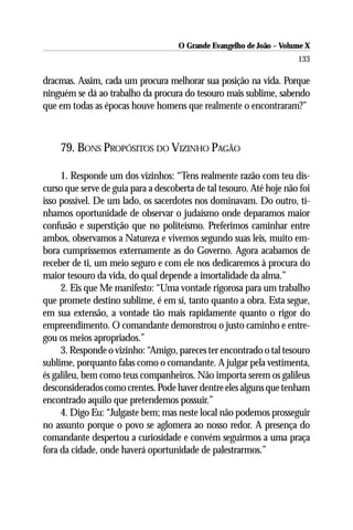 O Grande Evangelho de João – Volume X
                                                                      133

dracmas. Assim, cada um procura melhorar sua posição na vida. Porque
ninguém se dá ao trabalho da procura do tesouro mais sublime, sabendo
que em todas as épocas houve homens que realmente o encontraram?”



    79. BONS PROPÓSITOS DO VIZINHO PAGÃO

     1. Responde um dos vizinhos: “Tens realmente razão com teu dis-
curso que serve de guia para a descoberta de tal tesouro. Até hoje não foi
isso possível. De um lado, os sacerdotes nos dominavam. Do outro, tí-
nhamos oportunidade de observar o judaísmo onde deparamos maior
confusão e superstição que no politeísmo. Preferimos caminhar entre
ambos, observamos a Natureza e vivemos segundo suas leis, muito em-
bora cumpríssemos externamente as do Governo. Agora acabamos de
receber de ti, um meio seguro e com ele nos dedicaremos à procura do
maior tesouro da vida, do qual depende a imortalidade da alma.”
     2. Eis que Me manifesto: “Uma vontade rigorosa para um trabalho
que promete destino sublime, é em si, tanto quanto a obra. Esta segue,
em sua extensão, a vontade tão mais rapidamente quanto o rigor do
empreendimento. O comandante demonstrou o justo caminho e entre-
gou os meios apropriados.”
     3. Responde o vizinho: “Amigo, pareces ter encontrado o tal tesouro
sublime, porquanto falas como o comandante. A julgar pela vestimenta,
és galileu, bem como teus companheiros. Não importa serem os galileus
desconsiderados como crentes. Pode haver dentre eles alguns que tenham
encontrado aquilo que pretendemos possuir.”
     4. Digo Eu: “Julgaste bem; mas neste local não podemos prosseguir
no assunto porque o povo se aglomera ao nosso redor. A presença do
comandante despertou a curiosidade e convém seguirmos a uma praça
fora da cidade, onde haverá oportunidade de palestrarmos.”
 