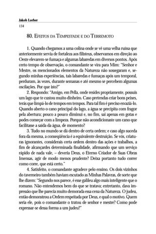 Jakob Lorber
134

      80. EFEITOS DA TEMPESTADE E DO TERREMOTO

      1. Quando chegamos a uma colina onde se vê uma velha ruína que
anteriormente servia de fortaleza aos filisteus, observamos em direção ao
Oeste elevarem-se fumaça e algumas labaredas em diversos pontos. Após
certo tempo de observação, o comandante se vira para Mim: “Senhor e
Mestre, os mencionados elementos da Natureza não sossegaram e, se-
gundo minhas experiências, tais labaredas e fumaças após um temporal,
perduram, às vezes, durante semanas e até mesmo se percebem algumas
oscilações. Por que isto?”
      2. Respondo: “Amigo, em Pella, onde resides propriamente, possuis
um lago que te custou muito dinheiro. Caso pretendas criar bons peixes,
terás que limpá-lo de tempos em tempos. Para tal fim é preciso esvaziá-lo.
Quando aberto o cano principal do lago, a água se precipita com fragor
pela abertura; pouco a pouco diminui e, no fim, sai apenas em gotas e
podes começar com a limpeza. Porque não acondicionaste um cano que
facilitasse a saída da água, de momento?
      3. Tudo no mundo se dá dentro de certa ordem; e caso algo suceda
fora da mesma, a conseqüência é a equivalente destruição. Se vós, criatu-
ras ignorantes, considerais certa ordem dentro das ações e trabalhos, a
fim de alcançardes determinada finalidade, afirmando que um serviço
rápido de nada vale, – deveria Deus, o Eterno Criador de Suas Obras
Imensas, agir de modo menos prudente? Deixa portanto tudo correr
como corre, que está certo.”
      4. Satisfeito, o comandante agradece pelo ensino. Os dois vizinhos
do taverneiro também haviam escutado as Minhas Palavras, de sorte que
lhe dizem: “Segundo nos parece, é esse galileu algo mais inteligente que o
romano. Não entendemos bem do que se tratava; entretanto, dava im-
pressão que lhe parecia muito demorada essa cena da Natureza. O judeu,
então demonstrou a Ordem respeitada por Deus, e qual o motivo. Quem
seria ele, pois o comandante o tratou de senhor e mestre? Como pode
expressar-se dessa forma a um judeu?”
 
