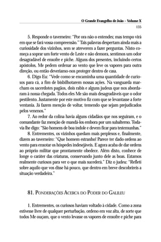 O Grande Evangelho de João – Volume X
                                                                      135

      5. Responde o taverneiro: “Por ora não o entendes; mas tempo virá
em que se fará vossa compreensão.” Tais palavras despertam ainda mais a
curiosidade dos vizinhos, sem se atreverem a fazer perguntas. Nisto co-
meça a soprar um forte vento de Leste e não demora, sentimos um odor
desagradável de enxofre e piche. Alguns dos presentes, incluindo certos
apóstolos, Me pedem ordenar ao vento que leve os vapores para outra
direção, ou então deveriamo-nos proteger dentro de casa.
      6. Digo Eu: “Vede como se encaminha uma quantidade de curio-
sos para cá, a fim de bisbilhotarem nossas ações. Na vanguarda mar-
cham os sacerdotes pagãos, dois rabis e alguns judeus que nos aborda-
ram à nossa chegada. Todos eles Me são mais desagradáveis que o odor
pestilento. Justamente por este motivo fiz com que se levantasse a forte
ventania. Já fazem menção de voltar, temendo que sejam prejudicados
pelos venenos.”
      7. Ao redor da colina havia alguns cidadãos que nos seguiram, e o
comandante faz menção de mandá-los embora por um subalterno. Toda-
via lhe digo: “São homens de boa índole e devem ficar para testemunhas.”
      8. Entrementes, os vizinhos quedam mais perplexos e, finalmente,
dizem ao taverneiro: “Que homem estranho! Parece ter dado ordens ao
vento para enxotar os hóspedes indesejáveis. E agora acaba de dar ordens
ao próprio militar que prontamente obedece. Além disto, conhece de
longe o caráter das criaturas, conservando junto dele as boas. Estamos
realmente curiosos para ver o que mais sucederá.” Diz o judeu: “Refletí
sobre aquilo que vos disse há pouco, que dentro em breve descobrireis a
situação verdadeira.”



    81. PONDERAÇÕES ACERCA DO PODER DO GALILEU

     1. Entrementes, os curiosos haviam voltado à cidade. Como a zona
estivesse livre de qualquer perturbação, ordeno em voz alta, de sorte que
todos Me ouçam, que o vento levasse os vapores de enxofre e piche para
 