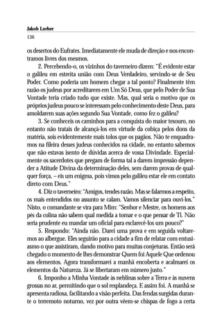 Jakob Lorber
136

os desertos do Eufrates. Imediatamente ele muda de direção e nos encon-
tramos livres dos mesmos.
     2. Percebendo-o, os vizinhos do taverneiro dizem: “É evidente estar
o galileu em estreita união com Deus Verdadeiro, servindo-se de Seu
Poder. Como poderia um homem chegar a tal ponto? Finalmente têm
razão os judeus por acreditarem em Um Só Deus, que pelo Poder de Sua
Vontade teria criado tudo que existe. Mas, qual seria o motivo que os
próprios judeus pouco se interessam pelo conhecimento deste Deus, para
amoldarem suas ações segundo Sua Vontade, como fez o galileu?
     3. Se conheceis os caminhos para a conquista do maior tesouro, no
entanto não tratais de alcançá-los em virtude da cobiça pelos dons da
matéria, sois evidentemente mais tolos que os pagãos. Não te enquadra-
mos na fileira desses judeus conhecidos na cidade, no entanto sabemos
que não estavas isento de dúvidas acerca de vossa Divindade. Especial-
mente os sacerdotes que pregam de forma tal a darem impressão depen-
der a Atitude Divina da determinação deles, sem darem provas de qual-
quer força, – eis um enigma, pois vimos pelo galileu estar ele em contato
direto com Deus.”
     4. Diz o taverneiro: “Amigos, tendes razão. Mas se falarmos a respeito,
os mais entendidos no assunto se calam. Vamos silenciar para ouví-los.”
Nisto, o comandante se vira para Mim: “Senhor e Mestre, os homens aos
pés da colina não sabem qual medida a tomar e o que pensar de Ti. Não
seria prudente eu mandar um oficial para esclarecê-los um pouco?”
     5. Respondo: “Ainda não. Darei uma prova e em seguida voltare-
mos ao albergue. Eles seguirão para a cidade a fim de relatar com entusi-
asmo o que assistiram, dando motivo para muitas conjeturas. Então será
chegado o momento de lhes demonstrar Quem foi Aquele Que ordenou
aos elementos. Agora transformarei a manhã encoberta e acalmarei os
elementos da Natureza. Já se libertaram em número justo.”
     6. Imponho a Minha Vontade às neblinas sobre a Terra e às nuvens
grossas no ar, permitindo que o sol resplandeça. E assim foi. A manhã se
apresenta radiosa, facilitando a visão perfeita. Das fendas surgidas duran-
te o terremoto noturno, vez por outra vêem-se chispas de fogo a certa
 