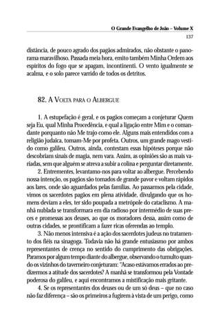 O Grande Evangelho de João – Volume X
                                                                      137

distância, de pouco agrado dos pagãos admirados, não obstante o pano-
rama maravilhoso. Passada meia hora, emito também Minha Ordem aos
espíritos do fogo que se apagam, incontinenti. O vento igualmente se
acalma, e o solo parece varrido de todos os detritos.



    82. A VOLTA PARA O ALBERGUE

      1. A estupefação é geral, e os pagãos começam a conjeturar Quem
seja Eu, qual Minha Procedência, e qual a ligação entre Mim e o coman-
dante porquanto não Me trajo como ele. Alguns mais entendidos com a
religião judaica, tomam-Me por profeta. Outros, um grande mago vesti-
do como galileu. Outros, ainda, contestam essas hipóteses porque não
descobriam sinais de magia, nem vara. Assim, as opiniões são as mais va-
riadas, sem que alguém se atreva a subir a colina e perguntar diretamente.
      2. Entrementes, levantamo-nos para voltar ao albergue. Percebendo
nossa intenção, os pagãos são tomados de grande pavor e voltam rápidos
aos lares, onde são aguardados pelas famílias. Ao passarmos pela cidade,
vimos os sacerdotes pagãos em plena atividade, divulgando que os ho-
mens deviam a eles, ter sido poupada a metrópole do cataclismo. A ma-
nhã nublada se transformara em dia radioso por intermédio de suas pre-
ces e promessas aos deuses, ao que os moradores dessa, assim como de
outras cidades, se prontificam a fazer ricas oferendas ao templo.
      3. Não menos intensiva é a ação dos sacerdotes judeus no tratamen-
to dos fiéis na sinagoga. Todavia não há grande entusiasmo por ambos
representantes de crença no sentido do cumprimento das obrigações.
Paramos por algum tempo diante do albergue, observando o tumulto quan-
do os vizinhos do taverneiro conjeturam: “Acaso estávamos errados ao pre-
dizermos a atitude dos sacerdotes? A manhã se transformou pela Vontade
poderosa do galileu, e aqui encontramos a mistificação mais gritante.
      4. Se os representantes dos deuses ou de um só deus – que no caso
não faz diferença – são os primeiros a fugirem à vista de um perigo, como
 