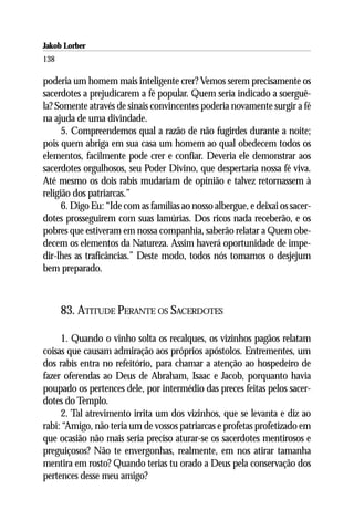 Jakob Lorber
138

poderia um homem mais inteligente crer? Vemos serem precisamente os
sacerdotes a prejudicarem a fé popular. Quem seria indicado a soerguê-
la? Somente através de sinais convincentes poderia novamente surgir a fé
na ajuda de uma divindade.
      5. Compreendemos qual a razão de não fugirdes durante a noite;
pois quem abriga em sua casa um homem ao qual obedecem todos os
elementos, facilmente pode crer e confiar. Deveria ele demonstrar aos
sacerdotes orgulhosos, seu Poder Divino, que despertaria nossa fé viva.
Até mesmo os dois rabis mudariam de opinião e talvez retornassem à
religião dos patriarcas.”
      6. Digo Eu: “Ide com as famílias ao nosso albergue, e deixai os sacer-
dotes prosseguirem com suas lamúrias. Dos ricos nada receberão, e os
pobres que estiveram em nossa companhia, saberão relatar a Quem obe-
decem os elementos da Natureza. Assim haverá oportunidade de impe-
dir-lhes as traficâncias.” Deste modo, todos nós tomamos o desjejum
bem preparado.



      83. ATITUDE PERANTE OS SACERDOTES

     1. Quando o vinho solta os recalques, os vizinhos pagãos relatam
coisas que causam admiração aos próprios apóstolos. Entrementes, um
dos rabis entra no refeitório, para chamar a atenção ao hospedeiro de
fazer oferendas ao Deus de Abraham, Isaac e Jacob, porquanto havia
poupado os pertences dele, por intermédio das preces feitas pelos sacer-
dotes do Templo.
     2. Tal atrevimento irrita um dos vizinhos, que se levanta e diz ao
rabi: “Amigo, não teria um de vossos patriarcas e profetas profetizado em
que ocasião não mais seria preciso aturar-se os sacerdotes mentirosos e
preguiçosos? Não te envergonhas, realmente, em nos atirar tamanha
mentira em rosto? Quando terias tu orado a Deus pela conservação dos
pertences desse meu amigo?
 