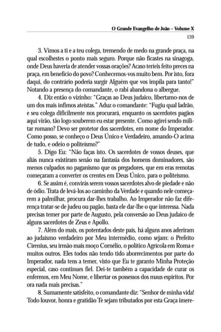 O Grande Evangelho de João – Volume X
                                                                       139

      3. Vimos a ti e a teu colega, tremendo de medo na grande praça, na
qual escolhestes o ponto mais seguro. Porque não ficastes na sinagoga,
onde Deus haveria de atender vossas orações? Acaso teríeis feito preces na
praça, em benefício do povo? Conhecemos-vos muito bem. Por isto, fora
daqui, do contrário poderia surgir Alguém que vos impila para tanto!”
Notando a presença do comandante, o rabi abandona o albergue.
      4. Diz então o vizinho: “Graças ao Deus judaico, libertamo-nos de
um dos mais ínfimos ateístas.” Aduz o comandante: “Fugiu qual ladrão,
e seu colega dificilmente nos procurará, enquanto os sacerdotes pagãos
aqui virão, tão logo souberem eu estar presente. Como agirei sendo mili-
tar romano? Devo ser protetor dos sacerdotes, em nome do Imperador.
Como posso, se conheço o Deus Único e Verdadeiro, amando-O acima
de tudo, e odeio o politeísmo?”
      5. Digo Eu: “Não faças isto. Os sacerdotes de vossos deuses, que
aliás nunca existiram senão na fantasia dos homens dominadores, são
menos culpados no paganismo que os pregadores, que em eras remotas
começaram a converter os crentes em Deus Único, para o politeísmo.
      6. Se assim é, convirás serem vossos sacerdotes alvo de piedade e não
de ódio. Trata de levá-los ao caminho da Verdade e quando nele começa-
rem a palmilhar, procura dar-lhes trabalho. Ao Imperador não faz dife-
rença tratar-se de judeu ou pagão, basta ele dar-lhe o que interessa. Nada
precisas temer por parte de Augusto, pela conversão ao Deus judaico de
alguns sacerdotes de Zeus e Apollo.
      7. Além do mais, os potentados deste país, há alguns anos aderiram
ao judaísmo verdadeiro por Meu intermédio, como sejam: o Prefeito
Cirenius, seu irmão mais moço Cornélio, o político Agrícola em Roma e
muitos outros. Eles todos não tendo tido aborrecimentos por parte do
Imperador, nada tens a temer, visto que Eu te garanto Minha Proteção
especial, caso continues fiel. Dei-te também a capacidade de curar os
enfermos, em Meu Nome, e libertar os possessos dos maus espíritos. Por
ora nada mais precisas.”
      8. Sumamente satisfeito, o comandante diz: “Senhor de minha vida!
Todo louvor, honra e gratidão Te sejam tributados por esta Graça imere-
 