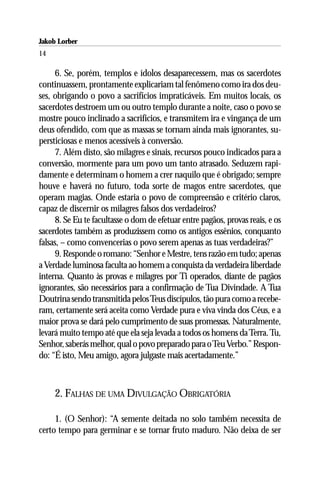 Jakob Lorber
14

      6. Se, porém, templos e ídolos desaparecessem, mas os sacerdotes
continuassem, prontamente explicariam tal fenômeno como ira dos deu-
ses, obrigando o povo a sacrifícios impraticáveis. Em muitos locais, os
sacerdotes destroem um ou outro templo durante a noite, caso o povo se
mostre pouco inclinado a sacrifícios, e transmitem ira e vingança de um
deus ofendido, com que as massas se tornam ainda mais ignorantes, su-
persticiosas e menos acessíveis à conversão.
      7. Além disto, são milagres e sinais, recursos pouco indicados para a
conversão, mormente para um povo um tanto atrasado. Seduzem rapi-
damente e determinam o homem a crer naquilo que é obrigado; sempre
houve e haverá no futuro, toda sorte de magos entre sacerdotes, que
operam magias. Onde estaria o povo de compreensão e critério claros,
capaz de discernir os milagres falsos dos verdadeiros?
      8. Se Eu te facultasse o dom de efetuar entre pagãos, provas reais, e os
sacerdotes também as produzissem como os antigos essênios, conquanto
falsas, – como convencerias o povo serem apenas as tuas verdadeiras?”
      9. Responde o romano: “Senhor e Mestre, tens razão em tudo; apenas
a Verdade luminosa faculta ao homem a conquista da verdadeira liberdade
interna. Quanto às provas e milagres por Ti operados, diante de pagãos
ignorantes, são necessários para a confirmação de Tua Divindade. A Tua
Doutrina sendo transmitida pelos Teus discípulos, tão pura como a recebe-
ram, certamente será aceita como Verdade pura e viva vinda dos Céus, e a
maior prova se dará pelo cumprimento de suas promessas. Naturalmente,
levará muito tempo até que ela seja levada a todos os homens da Terra. Tu,
Senhor, saberás melhor, qual o povo preparado para o Teu Verbo.” Respon-
do: “É isto, Meu amigo, agora julgaste mais acertadamente.”



     2. FALHAS DE UMA DIVULGAÇÃO OBRIGATÓRIA

     1. (O Senhor): “A semente deitada no solo também necessita de
certo tempo para germinar e se tornar fruto maduro. Não deixa de ser
 