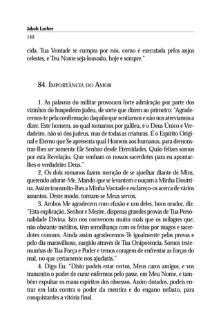 Jakob Lorber
140

cida. Tua Vontade se cumpra por nós, como é executada pelos anjos
celestes, e Teu Nome seja louvado, hoje e sempre.”



      84. IMPORTÂNCIA DO AMOR

      1. As palavras do militar provocam forte admiração por parte dos
vizinhos do hospedeiro judeu, de sorte que dizem ao primeiro: “Agrade-
cemos-te pela confirmação daquilo que sentíamos e não nos atrevíamos a
dizer. Este homem, ao qual tomamos por galileu, é o Deus Único e Ver-
dadeiro, não só dos judeus, mas de todas as criaturas. É o Espírito Origi-
nal e Eterno que Se apresenta qual Homem aos humanos, para demons-
trar-lhes ser somente Ele Senhor desde Eternidades. Quão felizes somos
por esta Revelação. Que venham os nossos sacerdotes para eu apontar-
lhes o verdadeiro Deus.”
      2. Os dois romanos fazem menção de se ajoelhar diante de Mim,
querendo adorar-Me. Mando que se levantem e ouçam a Minha Doutri-
na. Assim transmito-lhes a Minha Vontade e esclareço-os acerca de vários
assuntos. Deste modo, tornam-se Meus servos.
      3. Ambos Me agradecem com efusão e um deles, bom orador, diz:
“Esta explicação, Senhor e Mestre, dispensa grandes provas de Tua Perso-
nalidade Divina. Isto nos convenceu muito mais que os milagres que,
não obstante inéditos, têm semelhança com os feitos por magos e sacer-
dotes comuns. Ainda assim agradecemos-Te igualmente pelas provas e
pelo dia maravilhoso, surgido através de Tua Onipotência. Somos teste-
munhas de Tua Força e Poder e temos coragem de enfrentar as forças do
mal, no que certamente nos ajudarás.”
      4. Digo Eu: “Disto podeis estar certos, Meus caros amigos, e vos
transmito o poder de curar enfermos pelo passe, em Meu Nome, e tam-
bém expulsar os maus espíritos dos obsessos. Assim dotados, podeis en-
trar em luta contra o poder da mentira e do engano nefasto, para
conquistardes a vitória final.
 