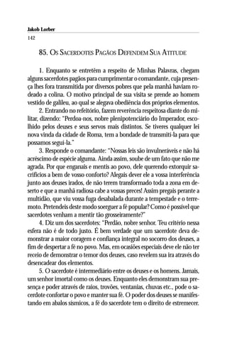 Jakob Lorber
142

      85. OS SACERDOTES PAGÃOS DEFENDEM SUA ATITUDE

      1. Enquanto se entretêm a respeito de Minhas Palavras, chegam
alguns sacerdotes pagãos para cumprimentar o comandante, cuja presen-
ça lhes fora transmitida por diversos pobres que pela manhã haviam ro-
deado a colina. O motivo principal de sua visita se prende ao homem
vestido de galileu, ao qual se alegava obediência dos próprios elementos.
      2. Entrando no refeitório, fazem reverência respeitosa diante do mi-
litar, dizendo: “Perdoa-nos, nobre plenipotenciário do Imperador, esco-
lhido pelos deuses e seus servos mais distintos. Se tiveres qualquer lei
nova vinda da cidade de Roma, tem a bondade de transmití-la para que
possamos seguí-la.”
      3. Responde o comandante: “Nossas leis são invulneráveis e não há
acréscimo de espécie alguma. Ainda assim, soube de um fato que não me
agrada. Por que enganais e mentis ao povo, dele querendo extorquir sa-
crifícios a bem de vosso conforto? Alegais dever ele a vossa interferência
junto aos deuses irados, de não terem transformado toda a zona em de-
serto e que a manhã radiosa cabe a vossas preces! Assim pregais perante a
multidão, que viu vossa fuga desabalada durante a tempestade e o terre-
moto. Pretendeis deste modo soerguer a fé popular? Como é possível que
sacerdotes venham a mentir tão grosseiramente?”
      4. Diz um dos sacerdotes: “Perdão, nobre senhor. Teu critério nessa
esfera não é de todo justo. É bem verdade que um sacerdote deva de-
monstrar a maior coragem e confiança integral no socorro dos deuses, a
fim de despertar a fé no povo. Mas, em ocasiões especiais deve ele não ter
receio de demonstrar o temor dos deuses, caso revelem sua ira através do
desencadear dos elementos.
      5. O sacerdote é intermediário entre os deuses e os homens. Jamais,
um senhor imortal como os deuses. Enquanto eles demonstram sua pre-
sença e poder através de raios, trovões, ventanias, chuvas etc., pode o sa-
cerdote confortar o povo e manter sua fé. O poder dos deuses se manifes-
tando em abalos sísmicos, a fé do sacerdote tem o direito de estremecer.
 