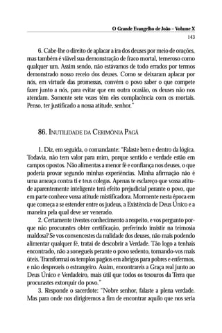 O Grande Evangelho de João – Volume X
                                                                       143

     6. Cabe-lhe o direito de aplacar a ira dos deuses por meio de orações,
mas também é viável sua demonstração de fraco mortal, temeroso como
qualquer um. Assim sendo, não estávamos de todo errados por termos
demonstrado nosso receio dos deuses. Como se deixaram aplacar por
nós, em virtude das promessas, convém o povo saber o que compete
fazer junto a nós, para evitar que em outra ocasião, os deuses não nos
atendam. Somente sete vezes têm eles complacência com os mortais.
Penso, ter justificado a nossa atitude, senhor.”



    86. INUTILIDADE DA CERIMÔNIA PAGÃ

     1. Diz, em seguida, o comandante: “Falaste bem e dentro da lógica.
Todavia, não tem valor para mim, porque sentido e verdade estão em
campos opostos. Não alimentas a menor fé e confiança nos deuses, o que
poderia provar segundo minhas experiências. Minha afirmação não é
uma ameaça contra ti e teus colegas. Apenas te esclareço que vossa atitu-
de aparentemente inteligente terá efeito prejudicial perante o povo, que
em parte conhece vossa atitude mistificadora. Mormente nesta época em
que começa a se estender entre os judeus, a Existência de Deus Único e a
maneira pela qual deve ser venerado.
     2. Certamente tivestes conhecimento a respeito, e vos pergunto por-
que não procurastes obter certificação, preferindo insistir na teimosia
maldosa? Se vos convencestes da nulidade dos deuses, não mais podendo
alimentar qualquer fé, tratai de descobrir a Verdade. Tão logo a tenhais
encontrado, não a sonegueis perante o povo sedento, tornando-vos mais
úteis. Transformai os templos pagãos em abrigos para pobres e enfermos,
e não desprezeis o estrangeiro. Assim, encontrareis a Graça real junto ao
Deus Único e Verdadeiro, mais útil que todos os tesouros da Terra que
procurastes extorquir do povo.”
     3. Responde o sacerdote: “Nobre senhor, falaste a plena verdade.
Mas para onde nos dirigiremos a fim de encontrar aquilo que nos seria
 
