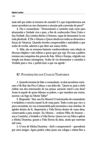 Jakob Lorber
144

mais útil que todos os tesouros do mundo? E o que responderemos aos
sumo-sacerdotes ao nos chamarem a atenção pela conversão do povo?”
     4. Diz o comandante: “Demonstrarei o caminho mais curto para
alcançardes a Verdade viva e pura, a fim de conhecerdes Deus Único e
Sua Verdade. Eis à minha direita o Homem, capaz de demonstrá-La em
toda plenitude. É Ele o Mesmo a Quem obedecem todos os elementos e
forças da Natureza. Quando tiverdes compreendido e assimilado o que
acabo de revelar, sabereis o que dizer aos vossos chefes.
     5. Aliás, são os romanos bastante condescendentes com relação às
diversas religiões e não tolhem a quem quer que seja. Foi essa a política
romana nas conquistas dos povos da Ásia, África e Europa, erigindo um
templo aos deuses estrangeiros. Acabo de vos demonstrar o caminho à
Verdade pura e viva, e podeis fazer o que vos agrade.”



      87. PONDERAÇÕES DOS COLEGAS TEMPLÁRIOS

     1. Quando termina de falar o comandante, os dois sacerdotes come-
çam a Me fitar dos Pés à Cabeça, e um deles diz: “Quem és, pois o chefe
militar nos deu testemunho de tua pessoa, somente viável a um deus?
Acaso és aquele de quem falaram os pobres, e que mandava aos ventos,
nuvens e ao fogo no Monte Talba?”
     2. Respondo: “Sim, sou Eu Mesmo! O testemunho do comandante
é verdadeiro e convém mantê-lo de vossa parte. Todo o resto que vós e o
povo necessitais, ser-vos-á transmitido pelo taverneiro e seus vizinhos. Se
agirdes dentro da fé, despertareis a Vida Eterna dentro de vossa alma,
conservando-a para sempre. Eu Mesmo – embora Filho do homem –
sou o Caminho, a Verdade e a Vida Eterna. Quem crer em Mim e aplicar
a Minha Doutrina, gozará a Vida Eterna da alma, ainda que morresse
mil vezes.
     3. O teor de Minha Doutrina – fácil e compreensível – aprendereis
por estes amigos. Agora podeis voltar junto aos colegas e relatar-lhes o
 