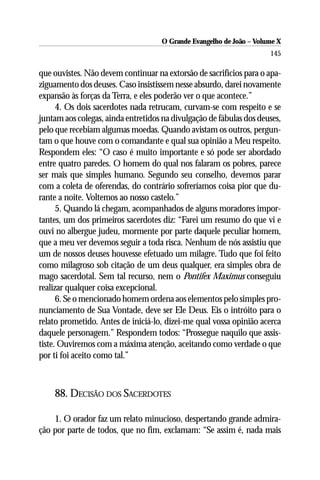 O Grande Evangelho de João – Volume X
                                                                      145

que ouvistes. Não devem continuar na extorsão de sacrifícios para o apa-
ziguamento dos deuses. Caso insistissem nesse absurdo, darei novamente
expansão às forças da Terra, e eles poderão ver o que acontece.”
      4. Os dois sacerdotes nada retrucam, curvam-se com respeito e se
juntam aos colegas, ainda entretidos na divulgação de fábulas dos deuses,
pelo que recebiam algumas moedas. Quando avistam os outros, pergun-
tam o que houve com o comandante e qual sua opinião a Meu respeito.
Respondem eles: “O caso é muito importante e só pode ser abordado
entre quatro paredes. O homem do qual nos falaram os pobres, parece
ser mais que simples humano. Segundo seu conselho, devemos parar
com a coleta de oferendas, do contrário sofreríamos coisa pior que du-
rante a noite. Voltemos ao nosso castelo.”
      5. Quando lá chegam, acompanhados de alguns moradores impor-
tantes, um dos primeiros sacerdotes diz: “Farei um resumo do que vi e
ouvi no albergue judeu, mormente por parte daquele peculiar homem,
que a meu ver devemos seguir a toda risca. Nenhum de nós assistiu que
um de nossos deuses houvesse efetuado um milagre. Tudo que foi feito
como milagroso sob citação de um deus qualquer, era simples obra de
mago sacerdotal. Sem tal recurso, nem o Pontifex Maximus conseguiu
realizar qualquer coisa excepcional.
      6. Se o mencionado homem ordena aos elementos pelo simples pro-
nunciamento de Sua Vontade, deve ser Ele Deus. Eis o intróito para o
relato prometido. Antes de iniciá-lo, dizei-me qual vossa opinião acerca
daquele personagem.” Respondem todos: “Prossegue naquilo que assis-
tiste. Ouviremos com a máxima atenção, aceitando como verdade o que
por ti foi aceito como tal.”



    88. DECISÃO DOS SACERDOTES

    1. O orador faz um relato minucioso, despertando grande admira-
ção por parte de todos, que no fim, exclamam: “Se assim é, nada mais
 