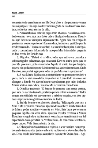 Jakob Lorber
146

nos resta senão acreditarmos ser Ele Deus Vivo, e não podemos venerar
outro qualquer. Tão logo nos tivermos integrado de Sua Doutrina e Von-
tade, serão elas nossa norma de vida.
     2. Nossas fábulas e estátuas pagãs serão abolidas, e as crianças rece-
berão ensino novo. Aos sacerdotes cabe a divulgação dessa nova Doutri-
na, que deverá ser cumprida rigorosamente. Agora está em tempo de
prestarmos nosso respeito ao Homem-deus, inclusive a gratidão por Se
ter demonstrado.” Todos concordam e se encaminham para o albergue,
onde o comandante, informado de tudo por Meu intermédio, pergunta
se deve recebê-los fora de casa.
     3. Digo-lhe: “Deixai vir a Mim, todos que estiverem cansados e
sobrecarregados pelas trevas, que os saciarei. Deve-se abrir a porta para os
que Me procuram, pois encontrarão Aquele há muito tempo desejado,
todavia não podiam descobrir-Me dentro de sua sapiência mundana. Onde
Eu estou, sempre há lugar para todos os que Me amam e procuram.”
     4. A esta Minha Explicação, o comandante vai pessoalmente abrir a
porta, onde os dois sacerdotes perguntam se é permitido entrarem no
albergue, a fim de Me darem honra e agradecerem por tudo, inclusive
Minha Visita a essa cidade, fazendo-Me reconhecer como Deus.
     5. O militar responde: “O Senhor Se compraz com vossas pessoas,
pois sabe da decisão tomada, portanto podeis entrar sem receio.” Todos
entram no refeitório e se curvam com o máximo respeito, e os dois ora-
dores expressam sua gratidão em nome de todos.
     6. Eu Me levanto e os abençôo dizendo: “Feliz aquele que vem a
Mim e Me reconhece como vós. Quem Me reconhece, recebe tanta Luz
de Mim a poder acreditar vivamente em Mim. Esta Luz é por ora uma
pequena fagulha em vossa alma. Quando tiverdes recebido a Minha
Doutrina e seguindo-a estritamente, vossa luz se transformará em Sol
capacitando-vos a penetrar na Verdade total, de toda vida e existência,
despertando a Vida Eterna dentro de vós.
     7. O hospedeiro vos orientará a respeito, e seus vizinhos e emprega-
dos serão testemunhas justas e relatarão muitas coisas desconhecidas de
vós. Deste modo informados, assimilareis claramente Quem Sou. – Ago-
 