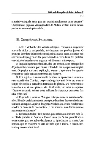O Grande Evangelho de João – Volume X
                                                                      147

ra saciai-vos àquela mesa, para em seguida resolvermos outro assunto.”
Os sacerdotes pagãos e vários cidadãos de Abila se sentam a uma mesa à
parte e se servem de pão e vinho.



    89. GRATIDÃO DOS SACERDOTES

     1. Após o vinho lhes ter soltado as línguas, começam a conjeturar
acerca de sábios da antiguidade, até chegarem aos profetas judeus. O
primeiro sacerdote tinha conhecimento de Moysés e Isaías, dos quais não
apreciava a linguagem oculta, generalizando-a como falha dos profetas,
em virtude da qual muitos enganos se infiltraram entre o povo.
     2. Enquanto assim confabulam, dou um aceno a Jacob para que lhes
dê justo esclarecimento, pois ele era entendido nas interpretações espiri-
tuais. Os pagãos aceitam a explicação, louvam o apóstolo e Me agrade-
cem por ter dado tanta compreensão aos homens.
     3. Em seguida, o comandante também se aproxima e transmite
suas experiências Comigo, despertando grande satisfação. Ao mesmo
tempo ele explica a verdadeira formação do planeta, seu movimento e
tamanho, e os demais planetas etc.; finalmente, um deles se expressa:
“Quantos erros não existem entre milhares de criaturas, e quando se fará
a luz entre elas?”
     4. Responde o romano: “Amigos, entreguemos esse assunto ao Se-
nhor. Ele sabe perfeitamente em que época deverá ser dado conhecimen-
to maior a um povo. A partir de agora a Verdade será levada rapidamente
a todos os homens de boa vontade, e nós mesmos não descansaremos
nesse empreendimento.”
     5. Exclamam todos: “Isto mesmo, pois sabemos o que nos cabe fa-
zer. Toda gratidão ao Senhor e Deus Único por Se ter prontificado a
tomar carne, para nos salvar das algemas da ignorância e da morte. Um
homem que se encontra no erro de tudo que o rodeia, é finalmente,
tanto quanto um irracional.
 