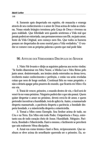 Jakob Lorber
148

     6. Somente após despertado em espírito, ele ressuscita e enxerga
através de seu conhecimento e o amor de Deus acima de todas as criatu-
ras. Nosso estado letárgico terminou pela Graça de Deus e vivemos na
pura realidade. Que felicidade será quando sentirmos a Vida real que
jamais poderá ser extraviada, caso permanecermos com Ele, no justo amor,
fonte da Vida Original, sem começo nem fim. Que todos os homens
possam ser despertados do sono mortal para a Vida verdadeira.” O ora-
dor se comove com as próprias palavras a ponto que mal pode falar.



      90. ATITUDE DOS VERDADEIROS DISCÍPULOS DO SENHOR

     1. Nisto Me levanto e dirijo as seguintes palavras aos recém vindos:
“Se fordes disseminar em Meu Nome, a Minha Luz e Meu Reino pelo
justo amor, desinteressado, aos irmãos ainda enterrados na densa treva,
recebereis maior conhecimento e perfeição, e então vos serão reveladas
coisas que nem de longe sonhais. Continuai fiéis no vosso propósito, e
não o deixeis apagar pelos prazeres do mundo, que ficareis em Mim e Eu
em vós.
     2. Tratai de vencer, primeiro, o mundo dentro de vós, e fácil será de
vencê-lo no vosso próximo. Ninguém poderá dar o que não possui. Quem
quiser despertar o amor no próximo, deverá cercá-lo de amor, e quem
pretender incentivar a humildade, terá de aplicá-la. Assim, a mansuetude
desperta mansuetude, a paciência desperta a paciência; a bondade des-
perta bondade, e a misericórdia desperta a misericórdia.
     3. Tomai a Mim como Exemplo. Sou Senhor acima de tudo, no
Céu e na Terra. Em Mim está todo Poder, Onipotência e Força, entre-
tanto sou de todo coração cheio de Amor, Humildade, Meiguice, Paci-
ência, Bondade e Misericórdia. Fazei o mesmo, e facilmente se perceberá
que sois realmente Meus discípulos.
     4. Amai-vos como irmãos e fazei o Bem, reciprocamente. Que ne-
nhum se eleve acima do semelhante querendo ser o primeiro. Eu, so-
 